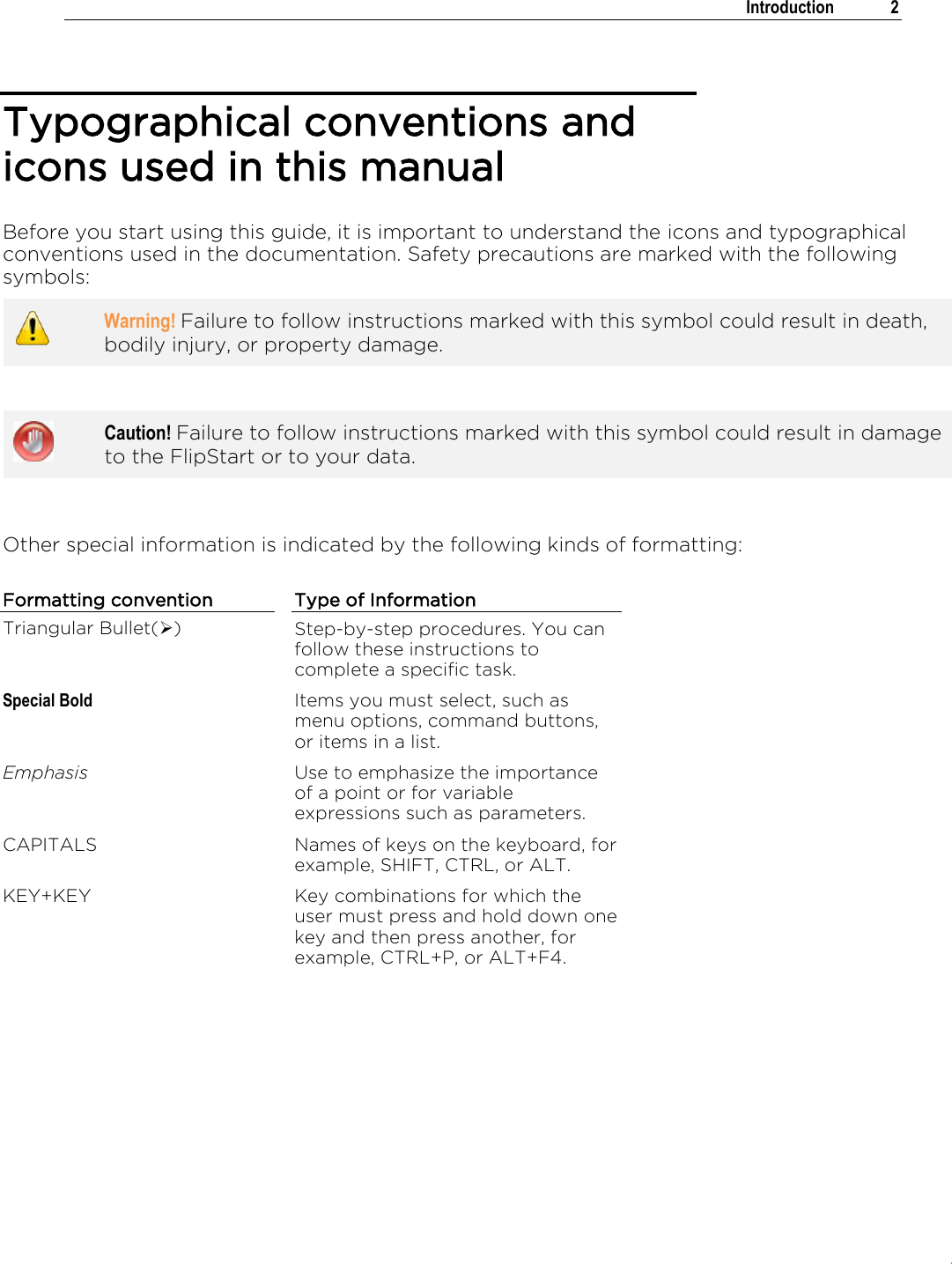 .   Introduction  2  Typographical conventions and icons used in this manual Before you start using this guide, it is important to understand the icons and typographical conventions used in the documentation. Safety precautions are marked with the following symbols:  Warning! Failure to follow instructions marked with this symbol could result in death, bodily injury, or property damage.    Caution! Failure to follow instructions marked with this symbol could result in damage to the FlipStart or to your data.   Other special information is indicated by the following kinds of formatting: Formatting convention Type of Information Triangular Bullet() Step-by-step procedures. You can follow these instructions to complete a specific task. Special Bold Items you must select, such as menu options, command buttons, or items in a list. Emphasis Use to emphasize the importance of a point or for variable expressions such as parameters. CAPITALS Names of keys on the keyboard, for example, SHIFT, CTRL, or ALT. KEY+KEY Key combinations for which the user must press and hold down one key and then press another, for example, CTRL+P, or ALT+F4. 