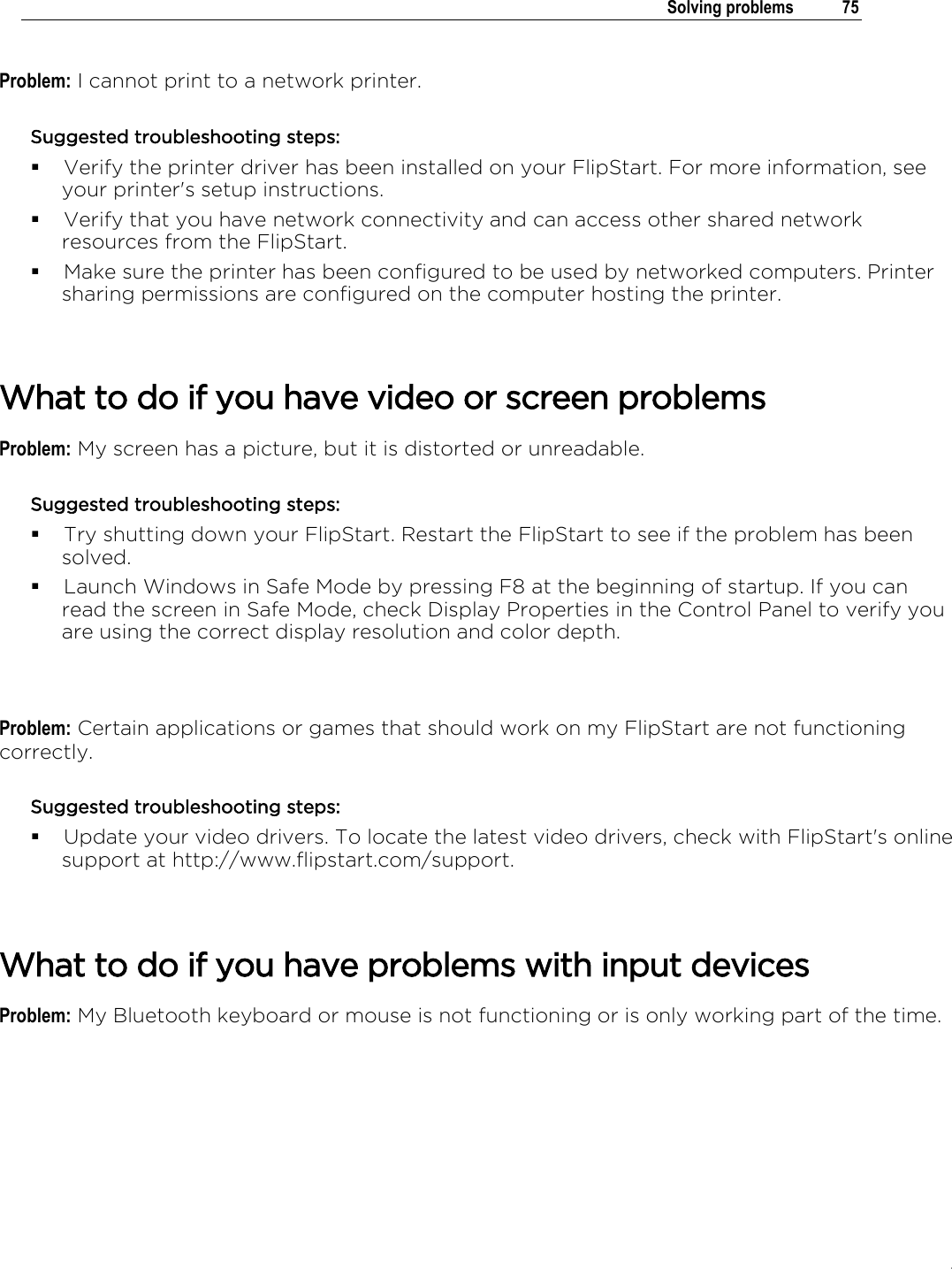 .   Solving problems  75  Problem: I cannot print to a network printer. Suggested troubleshooting steps:  Verify the printer driver has been installed on your FlipStart. For more information, see your printer&apos;s setup instructions.  Verify that you have network connectivity and can access other shared network resources from the FlipStart.  Make sure the printer has been configured to be used by networked computers. Printer sharing permissions are configured on the computer hosting the printer.   What to do if you have video or screen problems Problem: My screen has a picture, but it is distorted or unreadable. Suggested troubleshooting steps:  Try shutting down your FlipStart. Restart the FlipStart to see if the problem has been solved.  Launch Windows in Safe Mode by pressing F8 at the beginning of startup. If you can read the screen in Safe Mode, check Display Properties in the Control Panel to verify you are using the correct display resolution and color depth.    Problem: Certain applications or games that should work on my FlipStart are not functioning correctly. Suggested troubleshooting steps:  Update your video drivers. To locate the latest video drivers, check with FlipStart&apos;s online support at http://www.flipstart.com/support.    What to do if you have problems with input devices Problem: My Bluetooth keyboard or mouse is not functioning or is only working part of the time. 