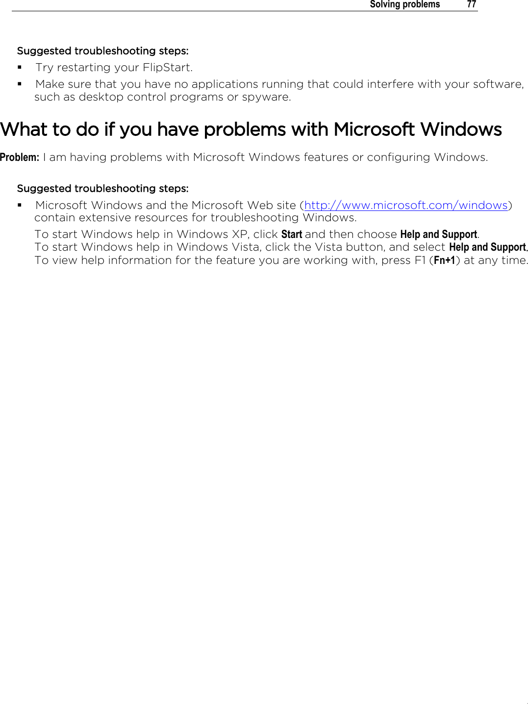 .   Solving problems  77  Suggested troubleshooting steps:  Try restarting your FlipStart.  Make sure that you have no applications running that could interfere with your software, such as desktop control programs or spyware.  What to do if you have problems with Microsoft Windows Problem: I am having problems with Microsoft Windows features or configuring Windows. Suggested troubleshooting steps:  Microsoft Windows and the Microsoft Web site (http://www.microsoft.com/windows) contain extensive resources for troubleshooting Windows.  To start Windows help in Windows XP, click Start and then choose Help and Support. To start Windows help in Windows Vista, click the Vista button, and select Help and Support. To view help information for the feature you are working with, press F1 (Fn+1) at any time.       