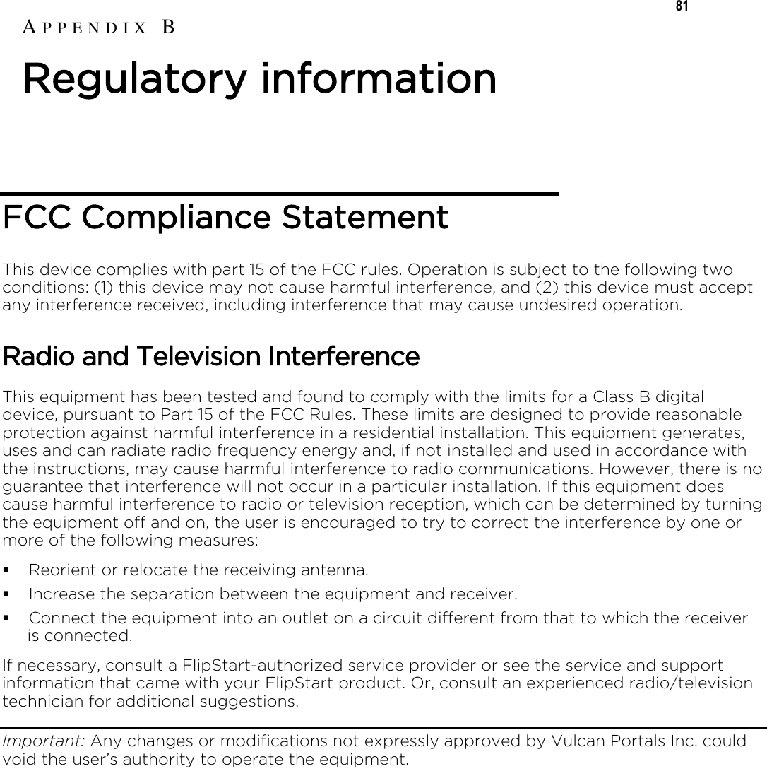   81   FCC Compliance Statement This device complies with part 15 of the FCC rules. Operation is subject to the following two conditions: (1) this device may not cause harmful interference, and (2) this device must accept any interference received, including interference that may cause undesired operation.  Radio and Television Interference This equipment has been tested and found to comply with the limits for a Class B digital device, pursuant to Part 15 of the FCC Rules. These limits are designed to provide reasonable protection against harmful interference in a residential installation. This equipment generates, uses and can radiate radio frequency energy and, if not installed and used in accordance with the instructions, may cause harmful interference to radio communications. However, there is no guarantee that interference will not occur in a particular installation. If this equipment does cause harmful interference to radio or television reception, which can be determined by turning the equipment off and on, the user is encouraged to try to correct the interference by one or more of the following measures:  Reorient or relocate the receiving antenna.  Increase the separation between the equipment and receiver.  Connect the equipment into an outlet on a circuit different from that to which the receiver is connected. If necessary, consult a FlipStart-authorized service provider or see the service and support information that came with your FlipStart product. Or, consult an experienced radio/television technician for additional suggestions. Important: Any changes or modifications not expressly approved by Vulcan Portals Inc. could void the user’s authority to operate the equipment. AP P E N D I X   B  Regulatory information 