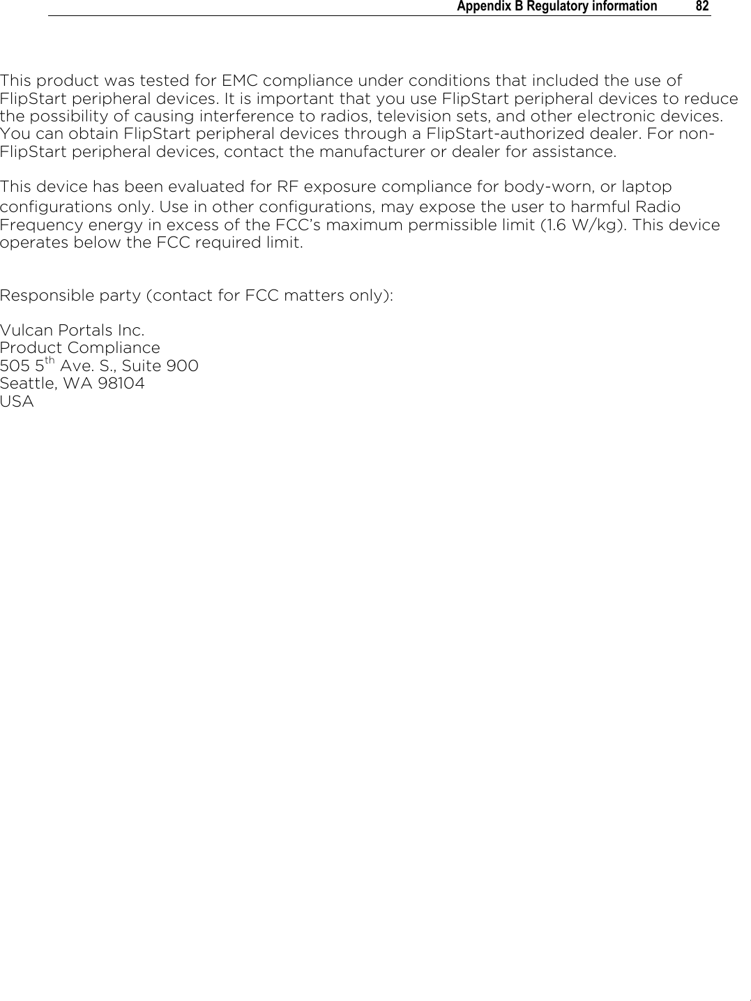 .   Appendix B Regulatory information  82   This product was tested for EMC compliance under conditions that included the use of FlipStart peripheral devices. It is important that you use FlipStart peripheral devices to reduce the possibility of causing interference to radios, television sets, and other electronic devices. You can obtain FlipStart peripheral devices through a FlipStart-authorized dealer. For non-FlipStart peripheral devices, contact the manufacturer or dealer for assistance. This device has been evaluated for RF exposure compliance for body-worn, or laptop configurations only. Use in other configurations, may expose the user to harmful Radio Frequency energy in excess of the FCC’s maximum permissible limit (1.6 W/kg). This device operates below the FCC required limit.  Responsible party (contact for FCC matters only): Vulcan Portals Inc.  Product Compliance 505 5th Ave. S., Suite 900 Seattle, WA 98104 USA 