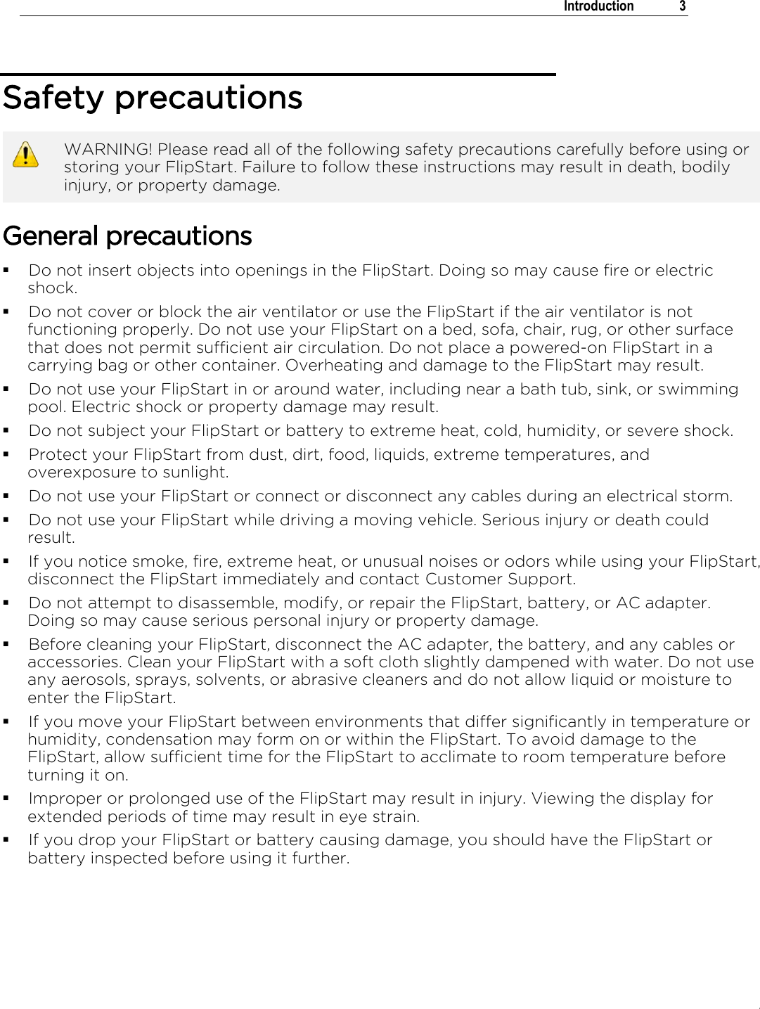 .   Introduction  3  Safety precautions  WARNING! Please read all of the following safety precautions carefully before using or storing your FlipStart. Failure to follow these instructions may result in death, bodily injury, or property damage. General precautions  Do not insert objects into openings in the FlipStart. Doing so may cause fire or electric shock.  Do not cover or block the air ventilator or use the FlipStart if the air ventilator is not functioning properly. Do not use your FlipStart on a bed, sofa, chair, rug, or other surface that does not permit sufficient air circulation. Do not place a powered-on FlipStart in a carrying bag or other container. Overheating and damage to the FlipStart may result.  Do not use your FlipStart in or around water, including near a bath tub, sink, or swimming pool. Electric shock or property damage may result.  Do not subject your FlipStart or battery to extreme heat, cold, humidity, or severe shock.   Protect your FlipStart from dust, dirt, food, liquids, extreme temperatures, and overexposure to sunlight.   Do not use your FlipStart or connect or disconnect any cables during an electrical storm.  Do not use your FlipStart while driving a moving vehicle. Serious injury or death could result.  If you notice smoke, fire, extreme heat, or unusual noises or odors while using your FlipStart, disconnect the FlipStart immediately and contact Customer Support.  Do not attempt to disassemble, modify, or repair the FlipStart, battery, or AC adapter. Doing so may cause serious personal injury or property damage.  Before cleaning your FlipStart, disconnect the AC adapter, the battery, and any cables or accessories. Clean your FlipStart with a soft cloth slightly dampened with water. Do not use any aerosols, sprays, solvents, or abrasive cleaners and do not allow liquid or moisture to enter the FlipStart.  If you move your FlipStart between environments that differ significantly in temperature or humidity, condensation may form on or within the FlipStart. To avoid damage to the FlipStart, allow sufficient time for the FlipStart to acclimate to room temperature before turning it on.  Improper or prolonged use of the FlipStart may result in injury. Viewing the display for extended periods of time may result in eye strain.  If you drop your FlipStart or battery causing damage, you should have the FlipStart or battery inspected before using it further. 