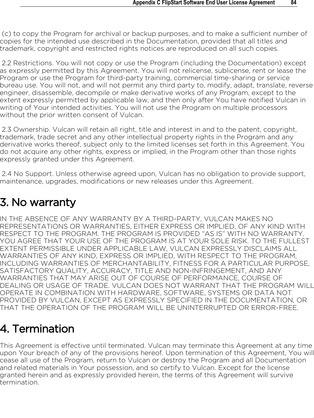 .   Appendix C FlipStart Software End User License Agreement  84    (c) to copy the Program for archival or backup purposes, and to make a sufficient number of copies for the intended use described in the Documentation, provided that all titles and trademark, copyright and restricted rights notices are reproduced on all such copies.  2.2 Restrictions. You will not copy or use the Program (including the Documentation) except as expressly permitted by this Agreement. You will not relicense, sublicense, rent or lease the Program or use the Program for third-party training, commercial time-sharing or service bureau use. You will not, and will not permit any third party to, modify, adapt, translate, reverse engineer, disassemble, decompile or make derivative works of any Program, except to the extent expressly permitted by applicable law, and then only after You have notified Vulcan in writing of Your intended activities. You will not use the Program on multiple processors without the prior written consent of Vulcan.  2.3 Ownership. Vulcan will retain all right, title and interest in and to the patent, copyright, trademark, trade secret and any other intellectual property rights in the Program and any derivative works thereof, subject only to the limited licenses set forth in this Agreement. You do not acquire any other rights, express or implied, in the Program other than those rights expressly granted under this Agreement.   2.4 No Support. Unless otherwise agreed upon, Vulcan has no obligation to provide support, maintenance, upgrades, modifications or new releases under this Agreement. 3. No warranty IN THE ABSENCE OF ANY WARRANTY BY A THIRD-PARTY, VULCAN MAKES NO REPRESENTATIONS OR WARRANTIES, EITHER EXPRESS OR IMPLIED, OF ANY KIND WITH RESPECT TO THE PROGRAM. THE PROGRAM IS PROVIDED “AS IS” WITH NO WARRANTY. YOU AGREE THAT YOUR USE OF THE PROGRAM IS AT YOUR SOLE RISK. TO THE FULLEST EXTENT PERMISSIBLE UNDER APPLICABLE LAW, VULCAN EXPRESSLY DISCLAIMS ALL WARRANTIES OF ANY KIND, EXPRESS OR IMPLIED, WITH RESPECT TO THE PROGRAM, INCLUDING WARRANTIES OF MERCHANTABILITY, FITNESS FOR A PARTICULAR PURPOSE, SATISFACTORY QUALITY, ACCURACY, TITLE AND NON-INFRINGEMENT, AND ANY WARRANTIES THAT MAY ARISE OUT OF COURSE OF PERFORMANCE, COURSE OF DEALING OR USAGE OF TRADE. VULCAN DOES NOT WARRANT THAT THE PROGRAM WILL OPERATE IN COMBINATION WITH HARDWARE, SOFTWARE, SYSTEMS OR DATA NOT PROVIDED BY VULCAN, EXCEPT AS EXPRESSLY SPECIFIED IN THE DOCUMENTATION, OR THAT THE OPERATION OF THE PROGRAM WILL BE UNINTERRUPTED OR ERROR-FREE. 4. Termination This Agreement is effective until terminated. Vulcan may terminate this Agreement at any time upon Your breach of any of the provisions hereof. Upon termination of this Agreement, You will cease all use of the Program, return to Vulcan or destroy the Program and all Documentation and related materials in Your possession, and so certify to Vulcan. Except for the license granted herein and as expressly provided herein, the terms of this Agreement will survive termination. 