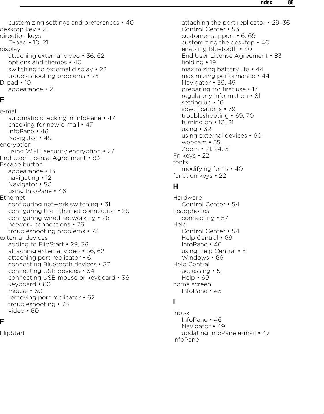 .   Index  88  customizing settings and preferences „ 40 desktop key „ 21 direction keys D-pad „ 10, 21 display attaching external video „ 36, 62 options and themes „ 40 switching to external display „ 22 troubleshooting problems „ 75 D-pad „ 10 appearance „ 21 E e-mail automatic checking in InfoPane „ 47 checking for new e-mail „ 47 InfoPane „ 46 Navigator „ 49 encryption using Wi-Fi security encryption „ 27 End User License Agreement „ 83 Escape button appearance „ 13 navigating „ 12 Navigator „ 50 using InfoPane „ 46 Ethernet configuring network switching „ 31 configuring the Ethernet connection „ 29 configuring wired networking „ 28 network connections „ 26 troubleshooting problems „ 73 external devices adding to FlipStart „ 29, 36 attaching external video „ 36, 62 attaching port replicator „ 61 connecting Bluetooth devices „ 37 connecting USB devices „ 64 connecting USB mouse or keyboard „ 36 keyboard „ 60 mouse „ 60 removing port replicator „ 62 troubleshooting „ 75 video „ 60 F FlipStart attaching the port replicator „ 29, 36 Control Center „ 53 customer support „ 6, 69 customizing the desktop „ 40 enabling Bluetooth „ 30 End User License Agreement „ 83 holding „ 19 maximizing battery life „ 44 maximizing performance „ 44 Navigator „ 39, 49 preparing for first use „ 17 regulatory information „ 81 setting up „ 16 specifications „ 79 troubleshooting „ 69, 70 turning on „ 10, 21 using „ 39 using external devices „ 60 webcam „ 55 Zoom „ 21, 24, 51 Fn keys „ 22 fonts modifying fonts „ 40 function keys „ 22 H Hardware Control Center „ 54 headphones connecting „ 57 Help Control Center „ 54 Help Central „ 69 InfoPane „ 46 using Help Central „ 5 Windows „ 66 Help Central accessing „ 5 Help „ 69 home screen InfoPane „ 45 I inbox InfoPane „ 46 Navigator „ 49 updating InfoPane e-mail „ 47 InfoPane 