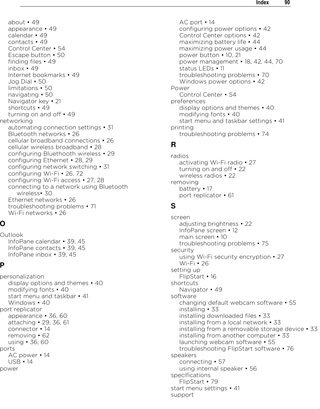 .   Index  90  about „ 49 appearance „ 49 calendar „ 49 contacts „ 49 Control Center „ 54 Escape button „ 50 finding files „ 49 inbox „ 49 Internet bookmarks „ 49 Jog Dial „ 50 limitations „ 50 navigating „ 50 Navigator key „ 21 shortcuts „ 49 turning on and off „ 49 networking automating connection settings „ 31 Bluetooth networks „ 26 cellular broadband connections „ 26 cellular wireless broadband „ 28 configuring Bluethooth wireless „ 29 configuring Ethernet „ 28, 29 configuring network switching „ 31 configuring Wi-Fi „ 26, 72 configuring Wi-Fi access „ 27, 28 connecting to a network using Bluetooth wireless„ 30 Ethernet networks „ 26 troubleshooting problems „ 71 Wi-Fi networks „ 26 O Outlook InfoPane calendar „ 39, 45 InfoPane contacts „ 39, 45 InfoPane inbox „ 39, 45 P personalization display options and themes „ 40 modifying fonts „ 40 start menu and taskbar „ 41 Windows „ 40 port replicator appearance „ 36, 60 attaching „ 29, 36, 61 connector „ 14 removing „ 62 using „ 36, 60 ports AC power „ 14 USB „ 14 power AC port „ 14 configuring power options „ 42 Control Center options „ 42 maximizing battery life „ 44 maximizing power usage „ 44 power button „ 10, 21 power management „ 18, 42, 44, 70 status LEDs „ 11 troubleshooting problems „ 70 Windows power options „ 42 Power Control Center „ 54 preferences display options and themes „ 40 modifying fonts „ 40 start menu and taskbar settings „ 41 printing troubleshooting problems „ 74 R radios activating Wi-Fi radio „ 27 turning on and off „ 22 wireless radios „ 22 removing battery „ 17 port replicator „ 61 S screen adjusting brightness „ 22 InfoPane screen „ 12 main screen „ 10 troubleshooting problems „ 75 security using Wi-Fi security encryption „ 27 Wi-Fi „ 26 setting up FlipStart „ 16 shortcuts Navigator „ 49 software changing default webcam software „ 55 installing „ 33 installing downloaded files „ 33 installing from a local network „ 33 installing from a removable storage device „ 33 installing from another computer „ 33 launching webcam software „ 55 troubleshooting FlipStart software „ 76 speakers connecting „ 57 using internal speaker „ 56 specifications FlipStart „ 79 start menu settings „ 41 support 