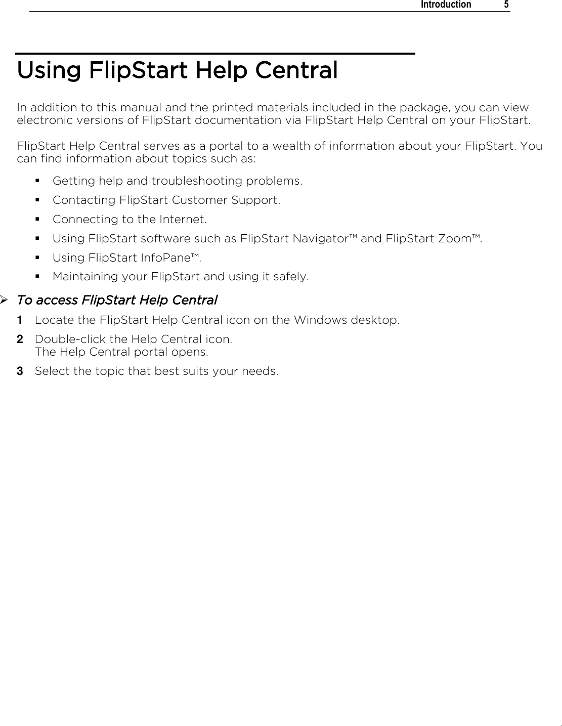 .   Introduction  5  Using FlipStart Help Central In addition to this manual and the printed materials included in the package, you can view electronic versions of FlipStart documentation via FlipStart Help Central on your FlipStart.  FlipStart Help Central serves as a portal to a wealth of information about your FlipStart. You can find information about topics such as:  Getting help and troubleshooting problems.  Contacting FlipStart Customer Support.  Connecting to the Internet.  Using FlipStart software such as FlipStart Navigator™ and FlipStart Zoom™.  Using FlipStart InfoPane™.  Maintaining your FlipStart and using it safely.  To access FlipStart Help Central 1  Locate the FlipStart Help Central icon on the Windows desktop. 2  Double-click the Help Central icon. The Help Central portal opens. 3  Select the topic that best suits your needs.   