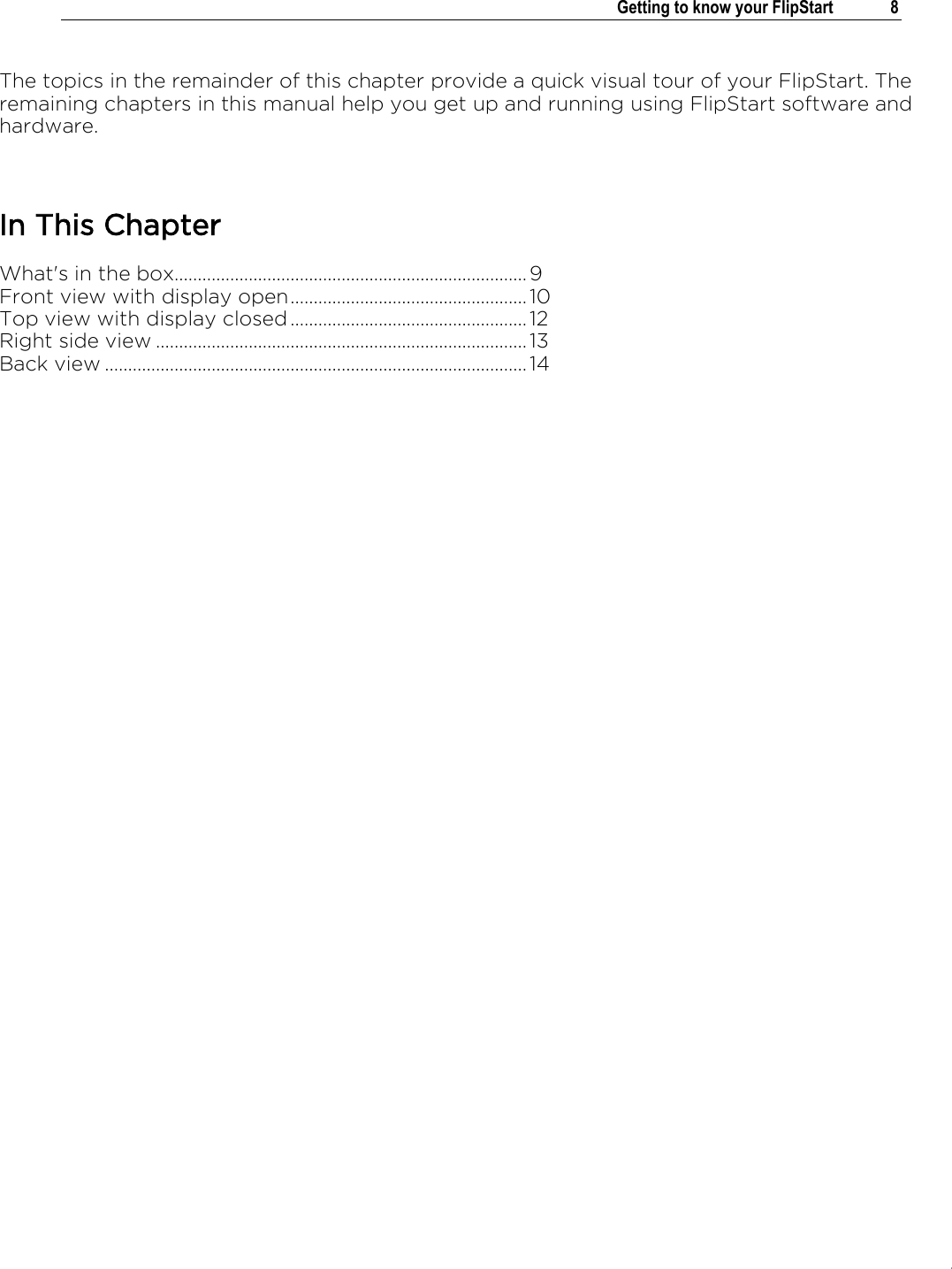 .   Getting to know your FlipStart  8  The topics in the remainder of this chapter provide a quick visual tour of your FlipStart. The remaining chapters in this manual help you get up and running using FlipStart software and hardware.  In This Chapter What&apos;s in the box............................................................................ 9 Front view with display open ................................................... 10 Top view with display closed ................................................... 12 Right side view ................................................................................ 13 Back view ........................................................................................... 14    
