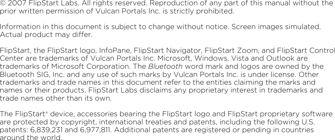 © 2007 FlipStart Labs. All rights reserved. Reproduction of any part of this manual without the prior written permission of Vulcan Portals Inc. is strictly prohibited. Information in this document is subject to change without notice. Screen images simulated. Actual product may differ.  FlipStart, the FlipStart logo, InfoPane, FlipStart Navigator, FlipStart Zoom, and FlipStart Control Center are trademarks of Vulcan Portals Inc. Microsoft, Windows, Vista and Outlook are trademarks of Microsoft Corporation. The Bluetooth word mark and logos are owned by the Bluetooth SIG, Inc. and any use of such marks by Vulcan Portals Inc. is under license. Other trademarks and trade names in this document refer to the entities claiming the marks and names or their products. FlipStart Labs disclaims any proprietary interest in trademarks and trade names other than its own.  The FlipStart® device, accessories bearing the FlipStart logo and FlipStart proprietary software are protected by copyright, international treaties and patents, including the following U.S. patents: 6,839,231 and 6,977,811. Additional patents are registered or pending in countries around the world.                     Part no. 600-0118-01 