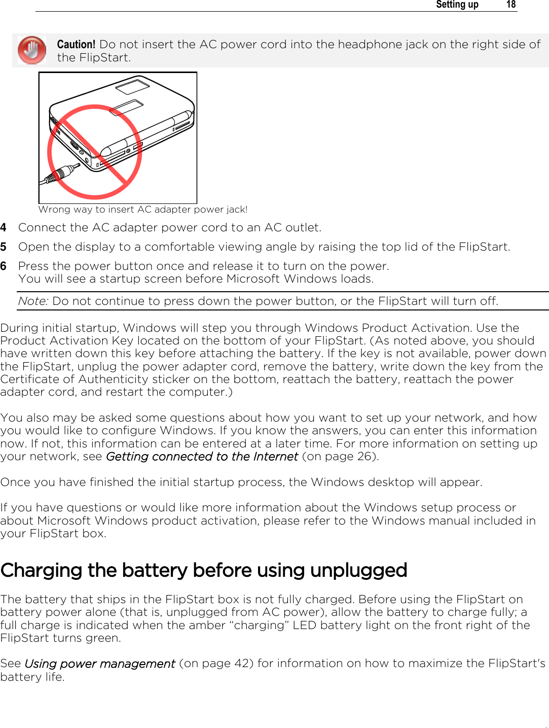 .   Setting up  18   Caution! Do not insert the AC power cord into the headphone jack on the right side of the FlipStart.  Wrong way to insert AC adapter power jack! 4  Connect the AC adapter power cord to an AC outlet. 5  Open the display to a comfortable viewing angle by raising the top lid of the FlipStart. 6  Press the power button once and release it to turn on the power.  You will see a startup screen before Microsoft Windows loads.  Note: Do not continue to press down the power button, or the FlipStart will turn off.  During initial startup, Windows will step you through Windows Product Activation. Use the Product Activation Key located on the bottom of your FlipStart. (As noted above, you should have written down this key before attaching the battery. If the key is not available, power down the FlipStart, unplug the power adapter cord, remove the battery, write down the key from the Certificate of Authenticity sticker on the bottom, reattach the battery, reattach the power adapter cord, and restart the computer.)  You also may be asked some questions about how you want to set up your network, and how you would like to configure Windows. If you know the answers, you can enter this information now. If not, this information can be entered at a later time. For more information on setting up your network, see Getting connected to the Internet (on page 26).  Once you have finished the initial startup process, the Windows desktop will appear. If you have questions or would like more information about the Windows setup process or about Microsoft Windows product activation, please refer to the Windows manual included in your FlipStart box. Charging the battery before using unplugged The battery that ships in the FlipStart box is not fully charged. Before using the FlipStart on battery power alone (that is, unplugged from AC power), allow the battery to charge fully; a full charge is indicated when the amber “charging” LED battery light on the front right of the FlipStart turns green. See Using power management (on page 42) for information on how to maximize the FlipStart&apos;s battery life.  