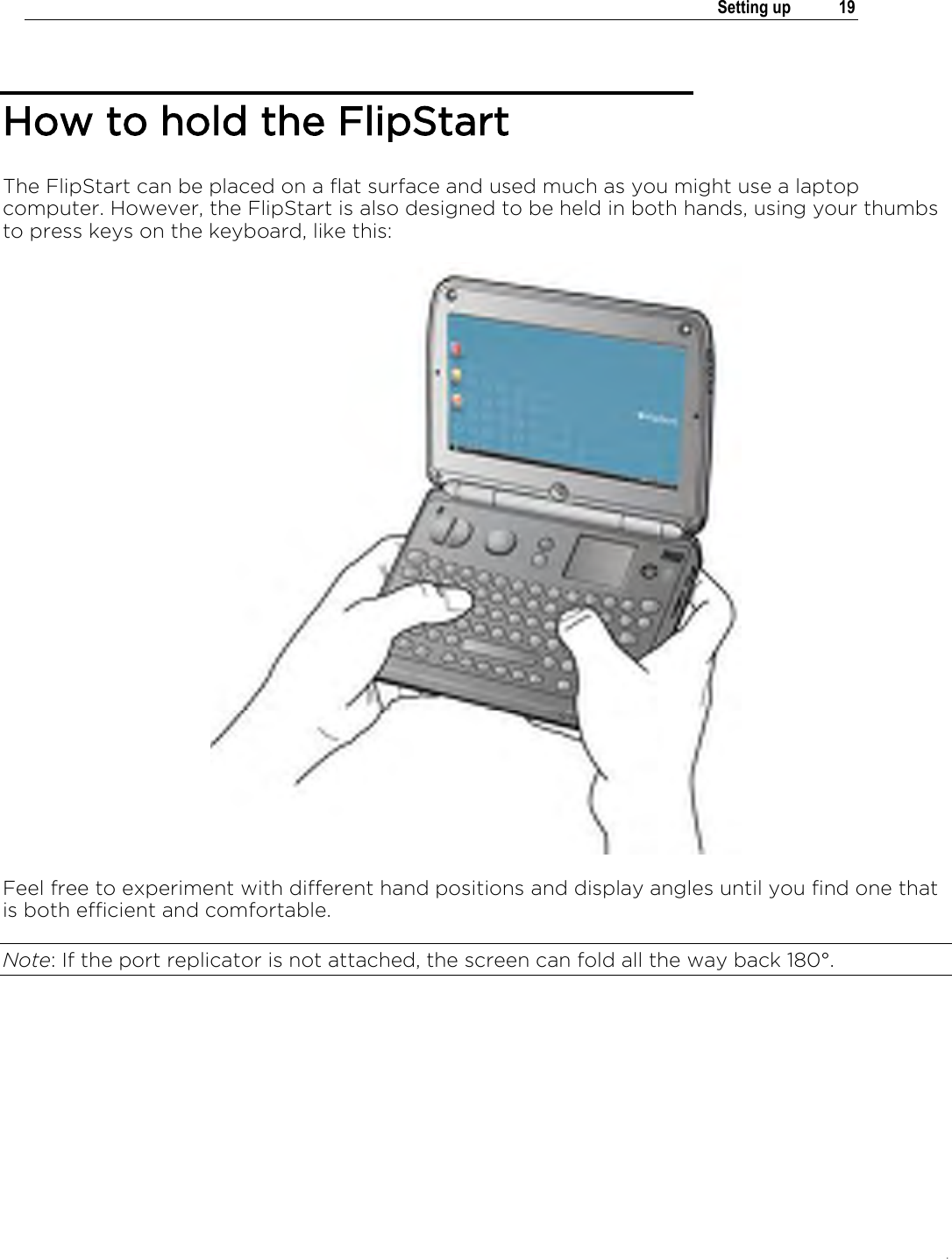 .   Setting up  19  How to hold the FlipStart The FlipStart can be placed on a flat surface and used much as you might use a laptop computer. However, the FlipStart is also designed to be held in both hands, using your thumbs to press keys on the keyboard, like this:  Feel free to experiment with different hand positions and display angles until you find one that is both efficient and comfortable.  Note: If the port replicator is not attached, the screen can fold all the way back 180°.  