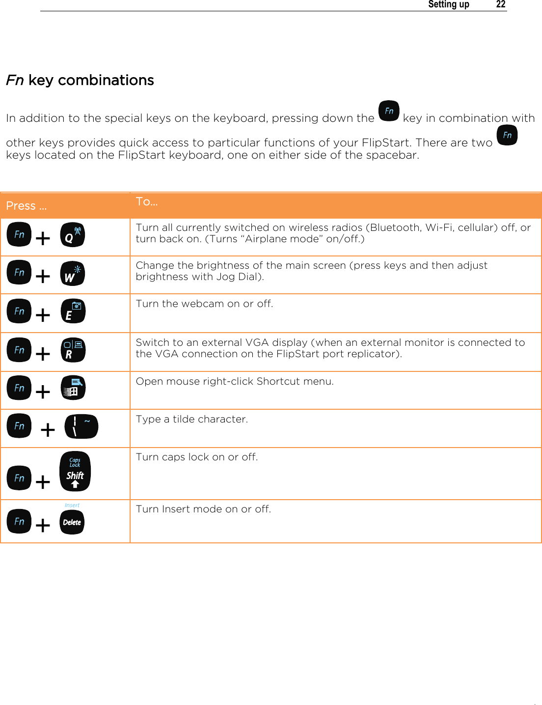 .   Setting up  22   Fn key combinations In addition to the special keys on the keyboard, pressing down the   key in combination with other keys provides quick access to particular functions of your FlipStart. There are two   keys located on the FlipStart keyboard, one on either side of the spacebar.  Press … To…  +   Turn all currently switched on wireless radios (Bluetooth, Wi-Fi, cellular) off, or turn back on. (Turns “Airplane mode” on/off.)  +   Change the brightness of the main screen (press keys and then adjust brightness with Jog Dial).   +   Turn the webcam on or off.  +   Switch to an external VGA display (when an external monitor is connected to the VGA connection on the FlipStart port replicator).   +   Open mouse right-click Shortcut menu.  +   Type a tilde character.  +   Turn caps lock on or off.  +   Turn Insert mode on or off.  
