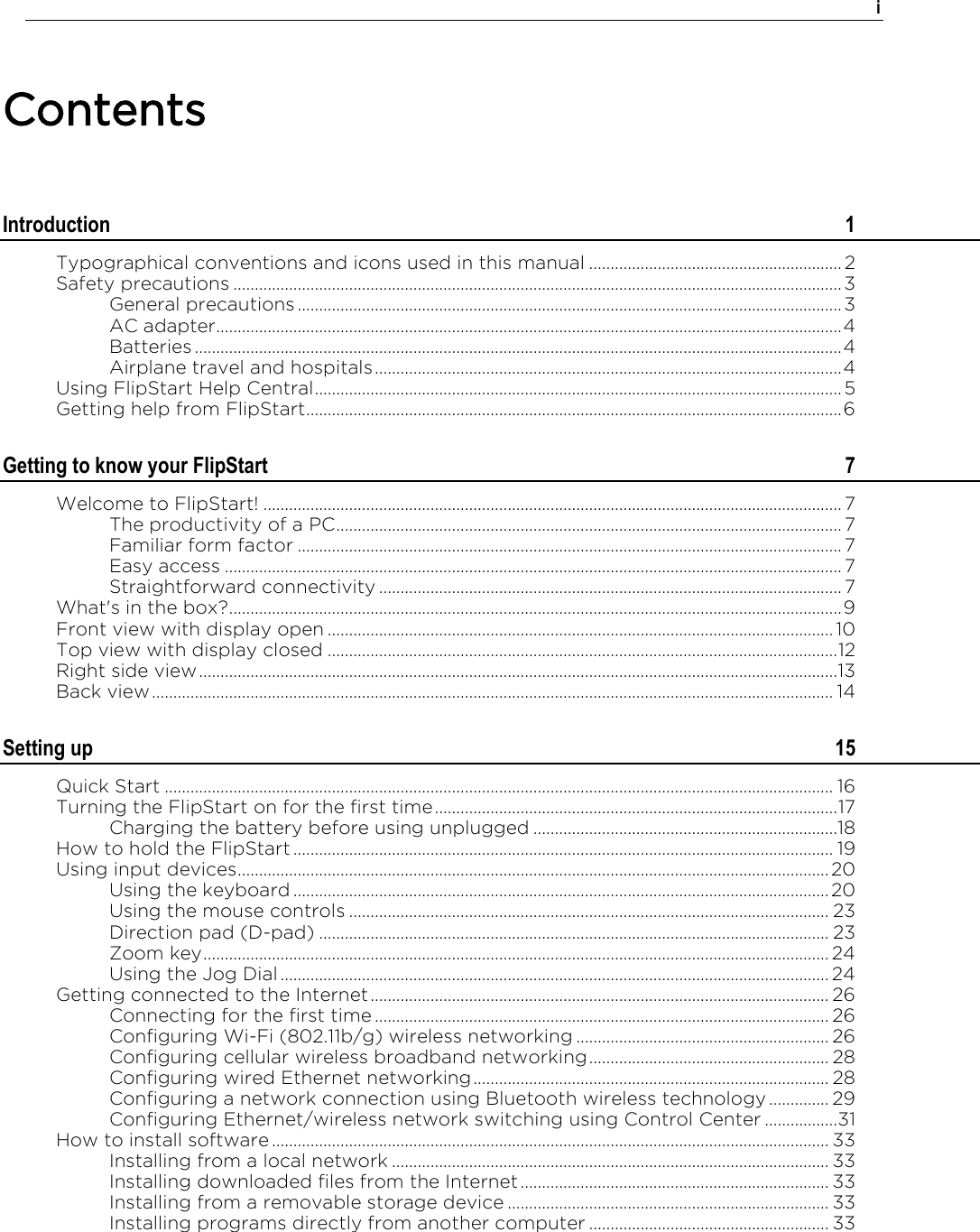    i  Contents Introduction  1 Typographical conventions and icons used in this manual ........................................................... 2 Safety precautions .............................................................................................................................................. 3 General precautions ............................................................................................................................... 3 AC adapter.................................................................................................................................................. 4 Batteries ....................................................................................................................................................... 4 Airplane travel and hospitals ............................................................................................................. 4 Using FlipStart Help Central ........................................................................................................................... 5 Getting help from FlipStart ............................................................................................................................. 6 Getting to know your FlipStart  7 Welcome to FlipStart! ....................................................................................................................................... 7 The productivity of a PC ...................................................................................................................... 7 Familiar form factor ............................................................................................................................... 7 Easy access ................................................................................................................................................ 7 Straightforward connectivity ............................................................................................................ 7 What&apos;s in the box? ............................................................................................................................................... 9 Front view with display open ...................................................................................................................... 10 Top view with display closed ....................................................................................................................... 12 Right side view ..................................................................................................................................................... 13 Back view ............................................................................................................................................................... 14 Setting up  15 Quick Start ............................................................................................................................................................ 16 Turning the FlipStart on for the first time .............................................................................................. 17 Charging the battery before using unplugged .......................................................................18 How to hold the FlipStart .............................................................................................................................. 19 Using input devices .......................................................................................................................................... 20 Using the keyboard ............................................................................................................................. 20 Using the mouse controls ................................................................................................................ 23 Direction pad (D-pad) ....................................................................................................................... 23 Zoom key .................................................................................................................................................. 24 Using the Jog Dial ................................................................................................................................ 24 Getting connected to the Internet ........................................................................................................... 26 Connecting for the first time .......................................................................................................... 26 Configuring Wi-Fi (802.11b/g) wireless networking ........................................................... 26 Configuring cellular wireless broadband networking ........................................................ 28 Configuring wired Ethernet networking ................................................................................... 28 Configuring a network connection using Bluetooth wireless technology .............. 29 Configuring Ethernet/wireless network switching using Control Center ................. 31 How to install software .................................................................................................................................. 33 Installing from a local network ...................................................................................................... 33 Installing downloaded files from the Internet ........................................................................ 33 Installing from a removable storage device ........................................................................... 33 Installing programs directly from another computer ........................................................ 33 