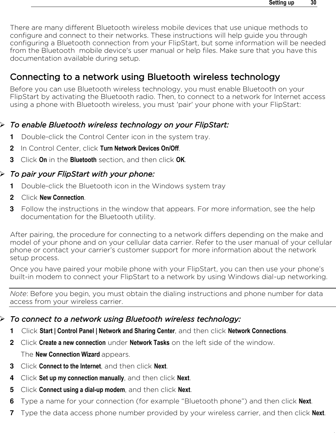 .   Setting up  30  There are many different Bluetooth wireless mobile devices that use unique methods to configure and connect to their networks. These instructions will help guide you through configuring a Bluetooth connection from your FlipStart, but some information will be needed from the Bluetooth  mobile device&apos;s user manual or help files. Make sure that you have this documentation available during setup.  Connecting to a network using Bluetooth wireless technology Before you can use Bluetooth wireless technology, you must enable Bluetooth on your FlipStart by activating the Bluetooth radio. Then, to connect to a network for Internet access using a phone with Bluetooth wireless, you must &apos;pair&apos; your phone with your FlipStart:   To enable Bluetooth wireless technology on your FlipStart: 1  Double-click the Control Center icon in the system tray. 2  In Control Center, click Turn Network Devices On/Off. 3  Click On in the Bluetooth section, and then click OK.  To pair your FlipStart with your phone: 1  Double-click the Bluetooth icon in the Windows system tray 2  Click New Connection. 3  Follow the instructions in the window that appears. For more information, see the help documentation for the Bluetooth utility.   After pairing, the procedure for connecting to a network differs depending on the make and model of your phone and on your cellular data carrier. Refer to the user manual of your cellular phone or contact your carrier’s customer support for more information about the network setup process. Once you have paired your mobile phone with your FlipStart, you can then use your phone’s built-in modem to connect your FlipStart to a network by using Windows dial-up networking.  Note: Before you begin, you must obtain the dialing instructions and phone number for data access from your wireless carrier.  To connect to a network using Bluetooth wireless technology: 1  Click Start | Control Panel | Network and Sharing Center, and then click Network Connections. 2  Click Create a new connection under Network Tasks on the left side of the window.  The New Connection Wizard appears. 3  Click Connect to the Internet, and then click Next. 4  Click Set up my connection manually, and then click Next. 5  Click Connect using a dial-up modem, and then click Next. 6  Type a name for your connection (for example “Bluetooth phone”) and then click Next. 7  Type the data access phone number provided by your wireless carrier, and then click Next.  