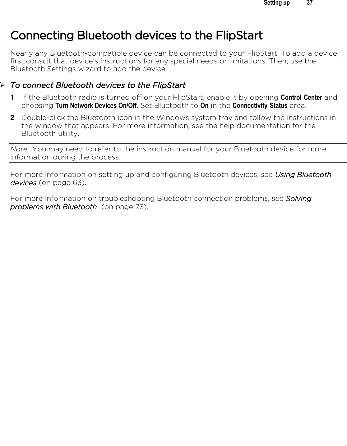 .   Setting up  37  Connecting Bluetooth devices to the FlipStart Nearly any Bluetooth-compatible device can be connected to your FlipStart. To add a device, first consult that device’s instructions for any special needs or limitations. Then, use the Bluetooth Settings wizard to add the device.  To connect Bluetooth devices to the FlipStart 1  If the Bluetooth radio is turned off on your FlipStart, enable it by opening Control Center and choosing Turn Network Devices On/Off. Set Bluetooth to On in the Connectivity Status area. 2  Double-click the Bluetooth icon in the Windows system tray and follow the instructions in the window that appears. For more information, see the help documentation for the Bluetooth utility.  Note:  You may need to refer to the instruction manual for your Bluetooth device for more information during the process. For more information on setting up and configuring Bluetooth devices, see Using Bluetooth devices (on page 63). For more information on troubleshooting Bluetooth connection problems, see Solving problems with Bluetooth  (on page 73).    