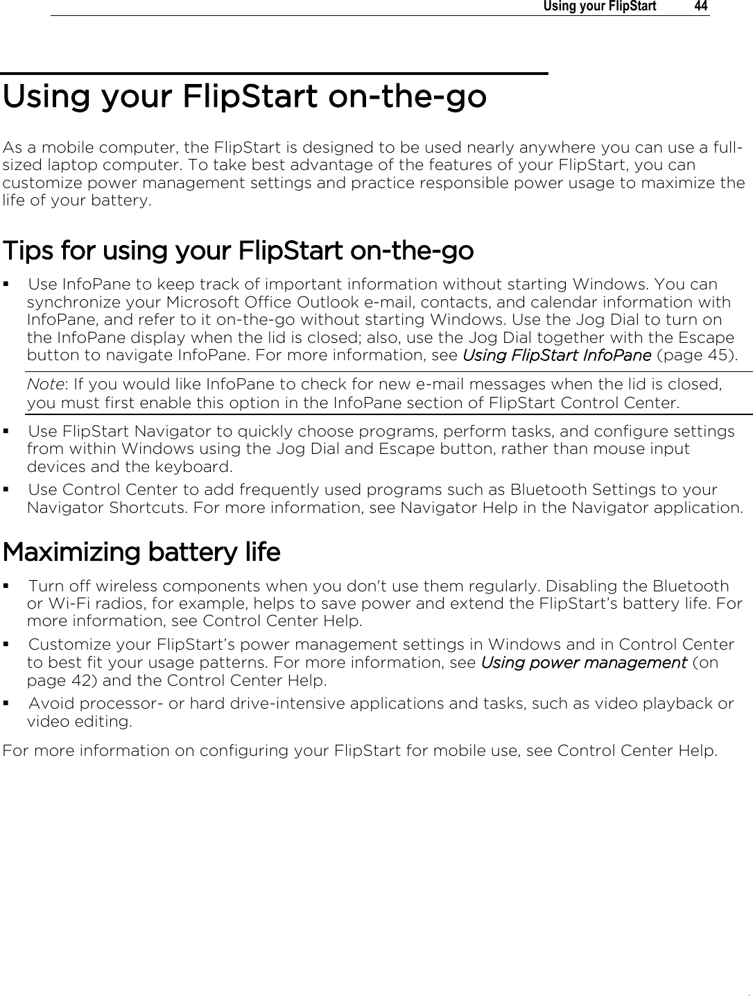 .   Using your FlipStart  44  Using your FlipStart on-the-go As a mobile computer, the FlipStart is designed to be used nearly anywhere you can use a full-sized laptop computer. To take best advantage of the features of your FlipStart, you can customize power management settings and practice responsible power usage to maximize the life of your battery. Tips for using your FlipStart on-the-go  Use InfoPane to keep track of important information without starting Windows. You can synchronize your Microsoft Office Outlook e-mail, contacts, and calendar information with InfoPane, and refer to it on-the-go without starting Windows. Use the Jog Dial to turn on the InfoPane display when the lid is closed; also, use the Jog Dial together with the Escape button to navigate InfoPane. For more information, see Using FlipStart InfoPane (page 45). Note: If you would like InfoPane to check for new e-mail messages when the lid is closed, you must first enable this option in the InfoPane section of FlipStart Control Center.  Use FlipStart Navigator to quickly choose programs, perform tasks, and configure settings from within Windows using the Jog Dial and Escape button, rather than mouse input devices and the keyboard.  Use Control Center to add frequently used programs such as Bluetooth Settings to your Navigator Shortcuts. For more information, see Navigator Help in the Navigator application. Maximizing battery life  Turn off wireless components when you don&apos;t use them regularly. Disabling the Bluetooth or Wi-Fi radios, for example, helps to save power and extend the FlipStart’s battery life. For more information, see Control Center Help.  Customize your FlipStart’s power management settings in Windows and in Control Center to best fit your usage patterns. For more information, see Using power management (on page 42) and the Control Center Help.  Avoid processor- or hard drive-intensive applications and tasks, such as video playback or video editing. For more information on configuring your FlipStart for mobile use, see Control Center Help.   