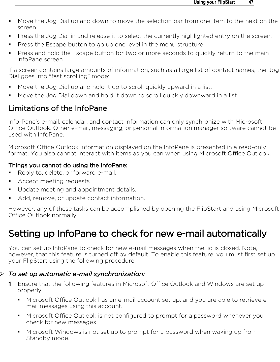 .   Using your FlipStart  47   Move the Jog Dial up and down to move the selection bar from one item to the next on the screen.  Press the Jog Dial in and release it to select the currently highlighted entry on the screen.  Press the Escape button to go up one level in the menu structure.  Press and hold the Escape button for two or more seconds to quickly return to the main InfoPane screen. If a screen contains large amounts of information, such as a large list of contact names, the Jog Dial goes into &quot;fast scrolling&quot; mode:  Move the Jog Dial up and hold it up to scroll quickly upward in a list.  Move the Jog Dial down and hold it down to scroll quickly downward in a list. Limitations of the InfoPane InforPane’s e-mail, calendar, and contact information can only synchronize with Microsoft Office Outlook. Other e-mail, messaging, or personal information manager software cannot be used with InfoPane. Microsoft Office Outlook information displayed on the InfoPane is presented in a read-only format. You also cannot interact with items as you can when using Microsoft Office Outlook. Things you cannot do using the InfoPane:  Reply to, delete, or forward e-mail.  Accept meeting requests.  Update meeting and appointment details.  Add, remove, or update contact information. However, any of these tasks can be accomplished by opening the FlipStart and using Microsoft Office Outlook normally. Setting up InfoPane to check for new e-mail automatically You can set up InfoPane to check for new e-mail messages when the lid is closed. Note, however, that this feature is turned off by default. To enable this feature, you must first set up your FlipStart using the following procedure.  To set up automatic e-mail synchronization: 1  Ensure that the following features in Microsoft Office Outlook and Windows are set up properly:  Microsoft Office Outlook has an e-mail account set up, and you are able to retrieve e-mail messages using this account.  Microsoft Office Outlook is not configured to prompt for a password whenever you check for new messages.  Microsoft Windows is not set up to prompt for a password when waking up from Standby mode. 