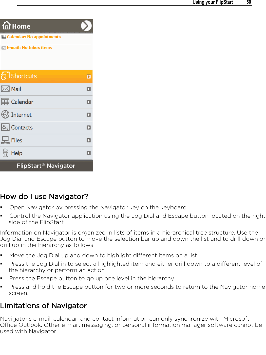 .   Using your FlipStart  50      How do I use Navigator?  Open Navigator by pressing the Navigator key on the keyboard.  Control the Navigator application using the Jog Dial and Escape button located on the right side of the FlipStart. Information on Navigator is organized in lists of items in a hierarchical tree structure. Use the Jog Dial and Escape button to move the selection bar up and down the list and to drill down or drill up in the hierarchy as follows:   Move the Jog Dial up and down to highlight different items on a list.   Press the Jog Dial in to select a highlighted item and either drill down to a different level of the hierarchy or perform an action.  Press the Escape button to go up one level in the hierarchy.  Press and hold the Escape button for two or more seconds to return to the Navigator home screen. Limitations of Navigator Navigator’s e-mail, calendar, and contact information can only synchronize with Microsoft Office Outlook. Other e-mail, messaging, or personal information manager software cannot be used with Navigator.  