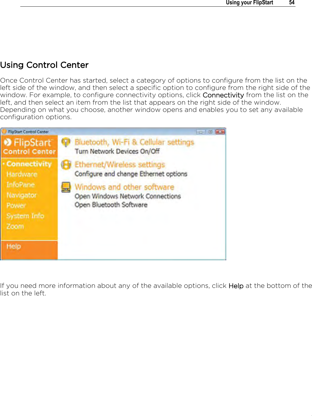 .   Using your FlipStart  54    Using Control Center Once Control Center has started, select a category of options to configure from the list on the left side of the window, and then select a specific option to configure from the right side of the window. For example, to configure connectivity options, click Connectivity from the list on the left, and then select an item from the list that appears on the right side of the window. Depending on what you choose, another window opens and enables you to set any available configuration options.   If you need more information about any of the available options, click Help at the bottom of the list on the left.  