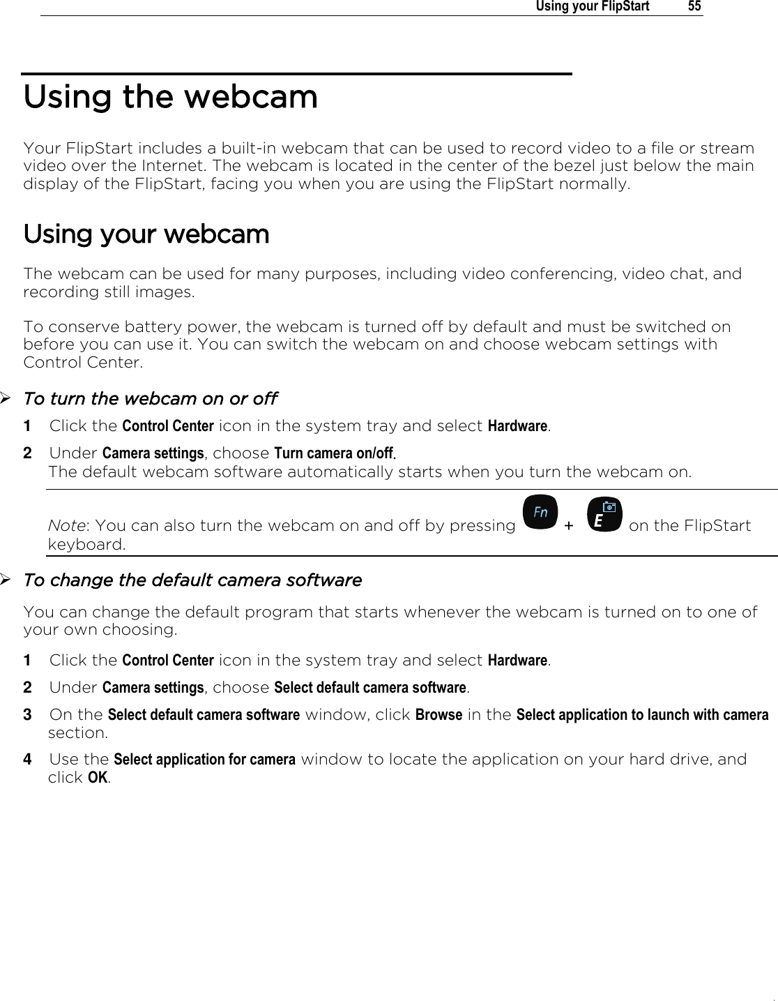 .   Using your FlipStart  55  Using the webcam Your FlipStart includes a built-in webcam that can be used to record video to a file or stream video over the Internet. The webcam is located in the center of the bezel just below the main display of the FlipStart, facing you when you are using the FlipStart normally. Using your webcam The webcam can be used for many purposes, including video conferencing, video chat, and recording still images.  To conserve battery power, the webcam is turned off by default and must be switched on before you can use it. You can switch the webcam on and choose webcam settings with Control Center.  To turn the webcam on or off 1  Click the Control Center icon in the system tray and select Hardware. 2  Under Camera settings, choose Turn camera on/off.  The default webcam software automatically starts when you turn the webcam on. Note: You can also turn the webcam on and off by pressing   +  on the FlipStart keyboard.  To change the default camera software You can change the default program that starts whenever the webcam is turned on to one of your own choosing.  1  Click the Control Center icon in the system tray and select Hardware. 2  Under Camera settings, choose Select default camera software. 3  On the Select default camera software window, click Browse in the Select application to launch with camera section. 4  Use the Select application for camera window to locate the application on your hard drive, and click OK. 