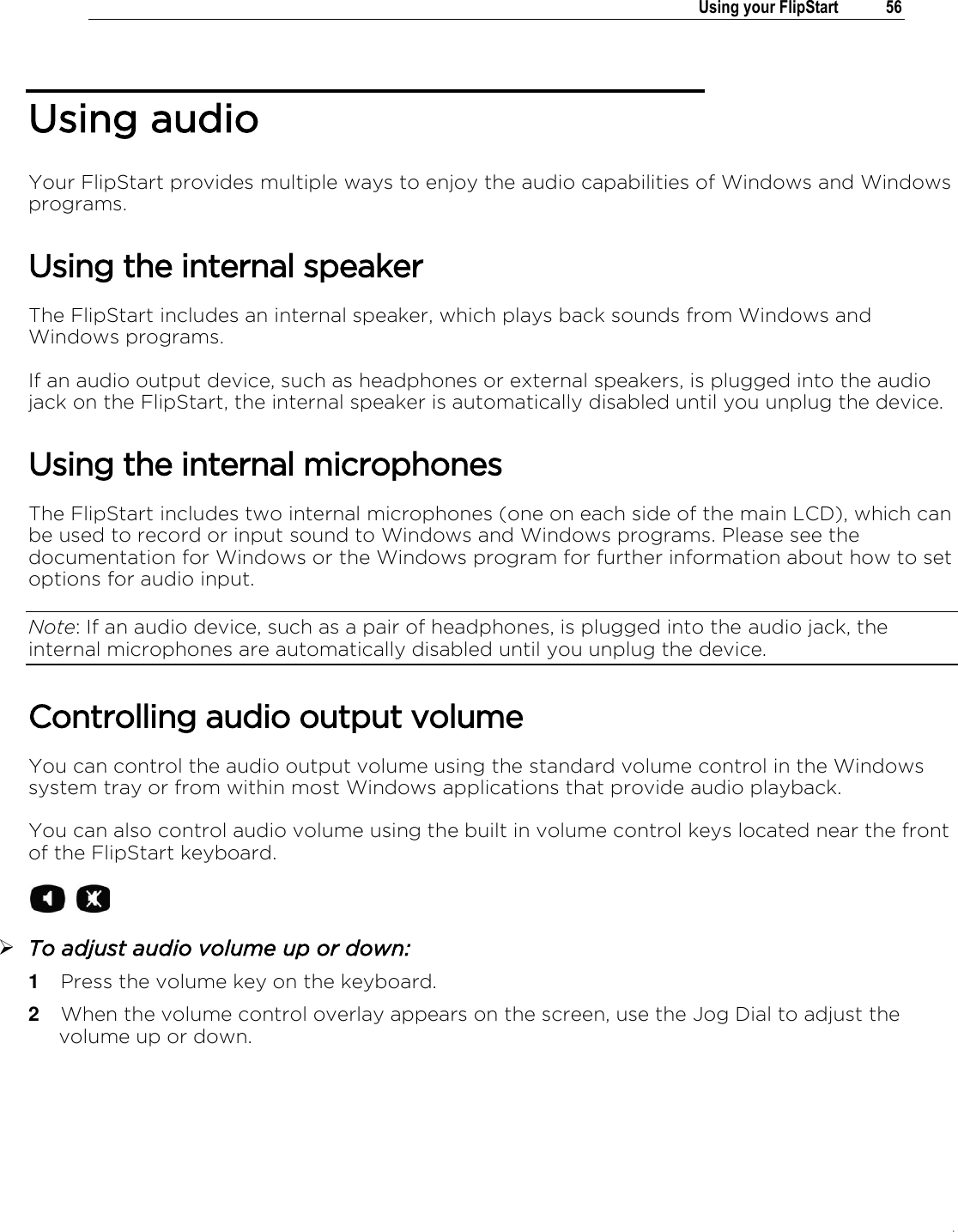 .   Using your FlipStart  56  Using audio  Your FlipStart provides multiple ways to enjoy the audio capabilities of Windows and Windows programs. Using the internal speaker The FlipStart includes an internal speaker, which plays back sounds from Windows and Windows programs.  If an audio output device, such as headphones or external speakers, is plugged into the audio jack on the FlipStart, the internal speaker is automatically disabled until you unplug the device.  Using the internal microphones The FlipStart includes two internal microphones (one on each side of the main LCD), which can be used to record or input sound to Windows and Windows programs. Please see the documentation for Windows or the Windows program for further information about how to set options for audio input. Note: If an audio device, such as a pair of headphones, is plugged into the audio jack, the internal microphones are automatically disabled until you unplug the device.  Controlling audio output volume You can control the audio output volume using the standard volume control in the Windows system tray or from within most Windows applications that provide audio playback. You can also control audio volume using the built in volume control keys located near the front of the FlipStart keyboard.   To adjust audio volume up or down: 1  Press the volume key on the keyboard. 2  When the volume control overlay appears on the screen, use the Jog Dial to adjust the volume up or down. 