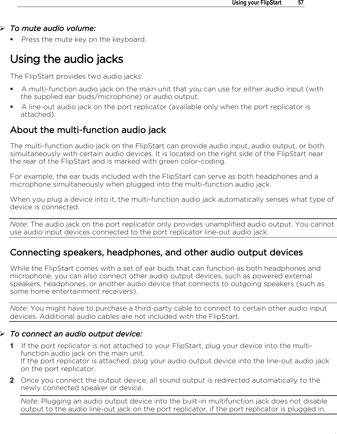 .   Using your FlipStart  57   To mute audio volume:  Press the mute key on the keyboard. Using the audio jacks The FlipStart provides two audio jacks:  A multi-function audio jack on the main unit that you can use for either audio input (with the supplied ear buds/microphone) or audio output.  A line-out audio jack on the port replicator (available only when the port replicator is attached). About the multi-function audio jack The multi-function audio jack on the FlipStart can provide audio input, audio output, or both simultaneously with certain audio devices. It is located on the right side of the FlipStart near the rear of the FlipStart and is marked with green color-coding. For example, the ear buds included with the FlipStart can serve as both headphones and a microphone simultaneously when plugged into the multi-function audio jack.  When you plug a device into it, the multi-function audio jack automatically senses what type of device is connected.  Note: The audio jack on the port replicator only provides unamplified audio output. You cannot use audio input devices connected to the port replicator line-out audio jack.  Connecting speakers, headphones, and other audio output devices While the FlipStart comes with a set of ear buds that can function as both headphones and microphone, you can also connect other audio output devices, such as powered external speakers, headphones, or another audio device that connects to outgoing speakers (such as some home entertainment receivers).  Note: You might have to purchase a third-party cable to connect to certain other audio input devices. Additional audio cables are not included with the FlipStart.  To connect an audio output device: 1  If the port replicator is not attached to your FlipStart, plug your device into the multi-function audio jack on the main unit.  If the port replicator is attached, plug your audio output device into the line-out audio jack on the port replicator. 2  Once you connect the output device, all sound output is redirected automatically to the newly connected speaker or device. Note: Plugging an audio output device into the built-in multifunction jack does not disable output to the audio line-out jack on the port replicator, if the port replicator is plugged in. 