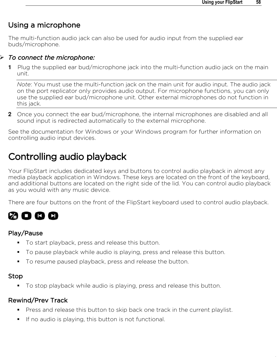 .   Using your FlipStart  58  Using a microphone  The multi-function audio jack can also be used for audio input from the supplied ear buds/microphone.  To connect the microphone: 1  Plug the supplied ear bud/microphone jack into the multi-function audio jack on the main unit.  Note: You must use the multi-function jack on the main unit for audio input. The audio jack on the port replicator only provides audio output. For microphone functions, you can only use the supplied ear bud/microphone unit. Other external microphones do not function in this jack. 2  Once you connect the ear bud/microphone, the internal microphones are disabled and all sound input is redirected automatically to the external microphone. See the documentation for Windows or your Windows program for further information on controlling audio input devices.  Controlling audio playback Your FlipStart includes dedicated keys and buttons to control audio playback in almost any media playback application in Windows. These keys are located on the front of the keyboard, and additional buttons are located on the right side of the lid. You can control audio playback as you would with any music device. There are four buttons on the front of the FlipStart keyboard used to control audio playback.  Play/Pause  To start playback, press and release this button.  To pause playback while audio is playing, press and release this button.   To resume paused playback, press and release the button.  Stop   To stop playback while audio is playing, press and release this button.  Rewind/Prev Track  Press and release this button to skip back one track in the current playlist.  If no audio is playing, this button is not functional. 