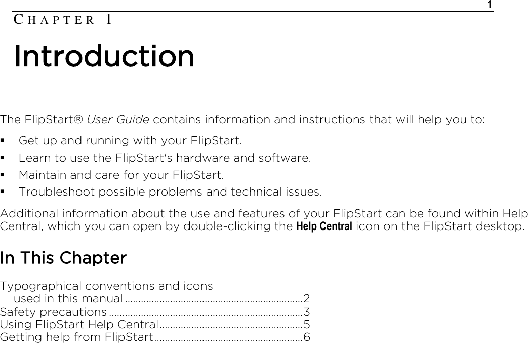    1  The FlipStart® User Guide contains information and instructions that will help you to:  Get up and running with your FlipStart.  Learn to use the FlipStart&apos;s hardware and software.  Maintain and care for your FlipStart.  Troubleshoot possible problems and technical issues. Additional information about the use and features of your FlipStart can be found within Help Central, which you can open by double-clicking the Help Central icon on the FlipStart desktop.  In This Chapter Typographical conventions and icons     used in this manual ................................................................... 2 Safety precautions ......................................................................... 3 Using FlipStart Help Central ...................................................... 5 Getting help from FlipStart ........................................................ 6   CH A P T E R   1  Introduction 