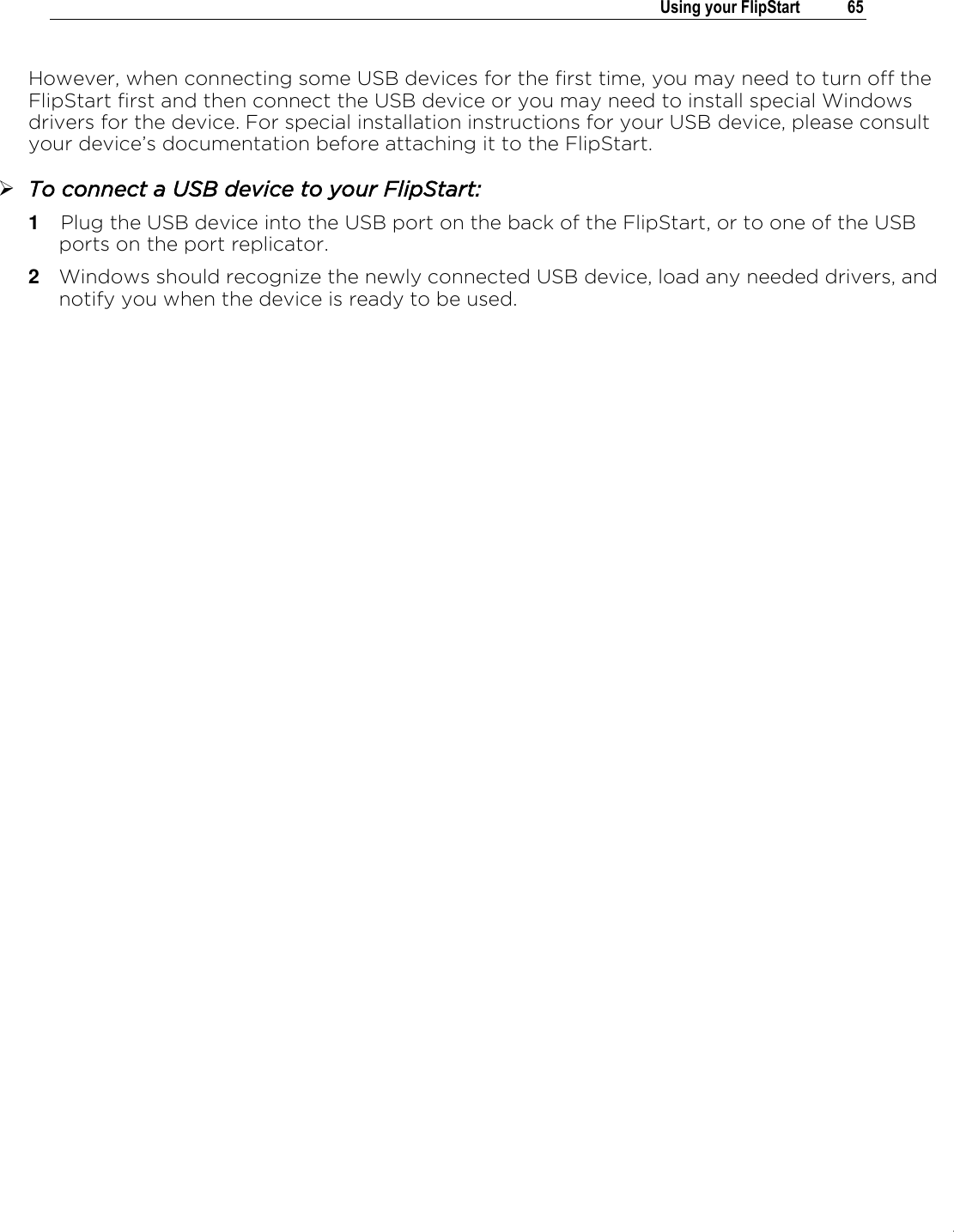 .   Using your FlipStart  65  However, when connecting some USB devices for the first time, you may need to turn off the FlipStart first and then connect the USB device or you may need to install special Windows drivers for the device. For special installation instructions for your USB device, please consult your device’s documentation before attaching it to the FlipStart.  To connect a USB device to your FlipStart: 1  Plug the USB device into the USB port on the back of the FlipStart, or to one of the USB ports on the port replicator. 2  Windows should recognize the newly connected USB device, load any needed drivers, and notify you when the device is ready to be used.   