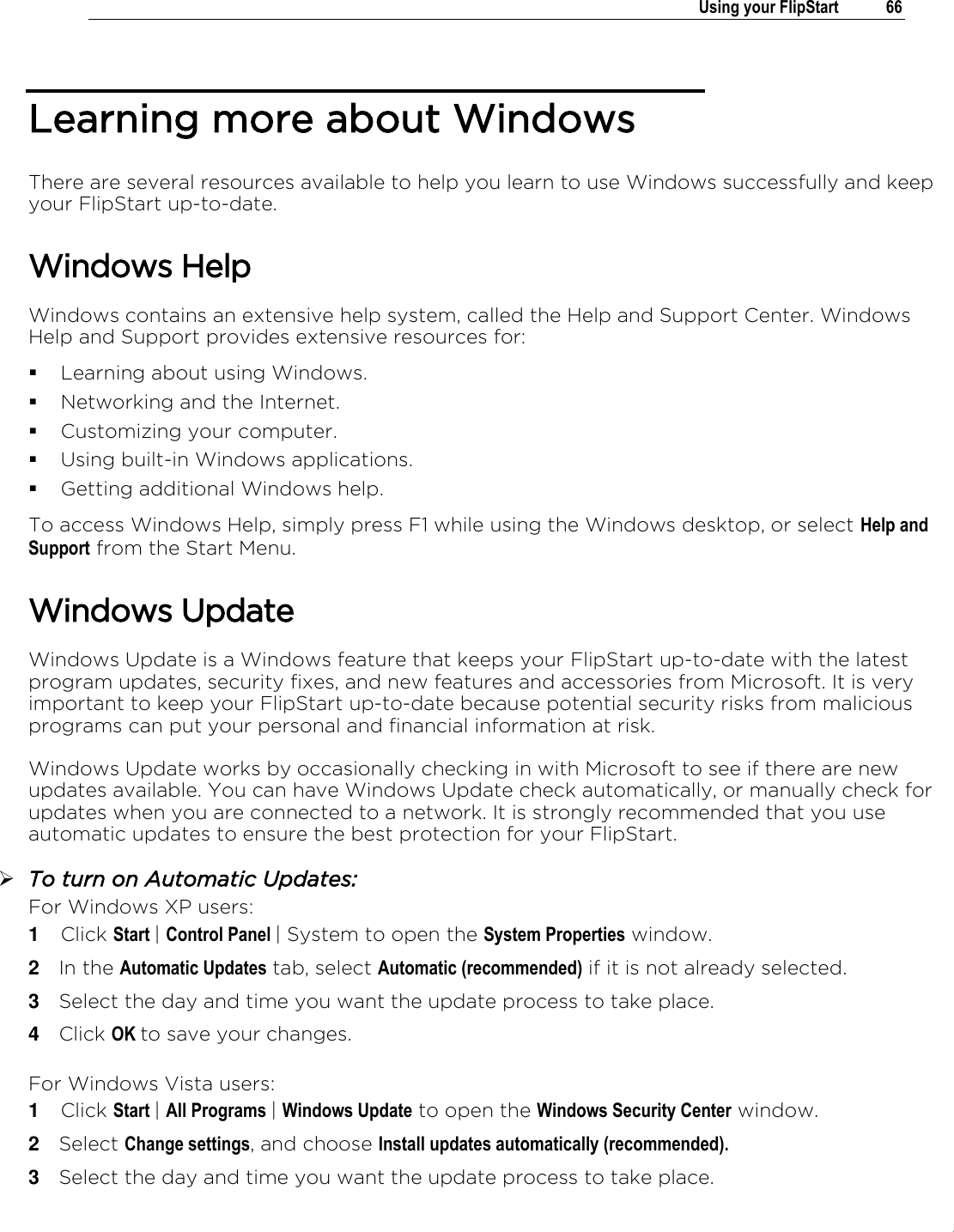 .   Using your FlipStart  66  Learning more about Windows There are several resources available to help you learn to use Windows successfully and keep your FlipStart up-to-date.  Windows Help Windows contains an extensive help system, called the Help and Support Center. Windows Help and Support provides extensive resources for:  Learning about using Windows.  Networking and the Internet.  Customizing your computer.  Using built-in Windows applications.  Getting additional Windows help. To access Windows Help, simply press F1 while using the Windows desktop, or select Help and Support from the Start Menu. Windows Update Windows Update is a Windows feature that keeps your FlipStart up-to-date with the latest program updates, security fixes, and new features and accessories from Microsoft. It is very important to keep your FlipStart up-to-date because potential security risks from malicious programs can put your personal and financial information at risk.  Windows Update works by occasionally checking in with Microsoft to see if there are new updates available. You can have Windows Update check automatically, or manually check for updates when you are connected to a network. It is strongly recommended that you use automatic updates to ensure the best protection for your FlipStart.  To turn on Automatic Updates: For Windows XP users: 1  Click Start | Control Panel | System to open the System Properties window. 2  In the Automatic Updates tab, select Automatic (recommended) if it is not already selected. 3  Select the day and time you want the update process to take place. 4  Click OK to save your changes.  For Windows Vista users: 1  Click Start | All Programs | Windows Update to open the Windows Security Center window. 2  Select Change settings, and choose Install updates automatically (recommended). 3  Select the day and time you want the update process to take place. 