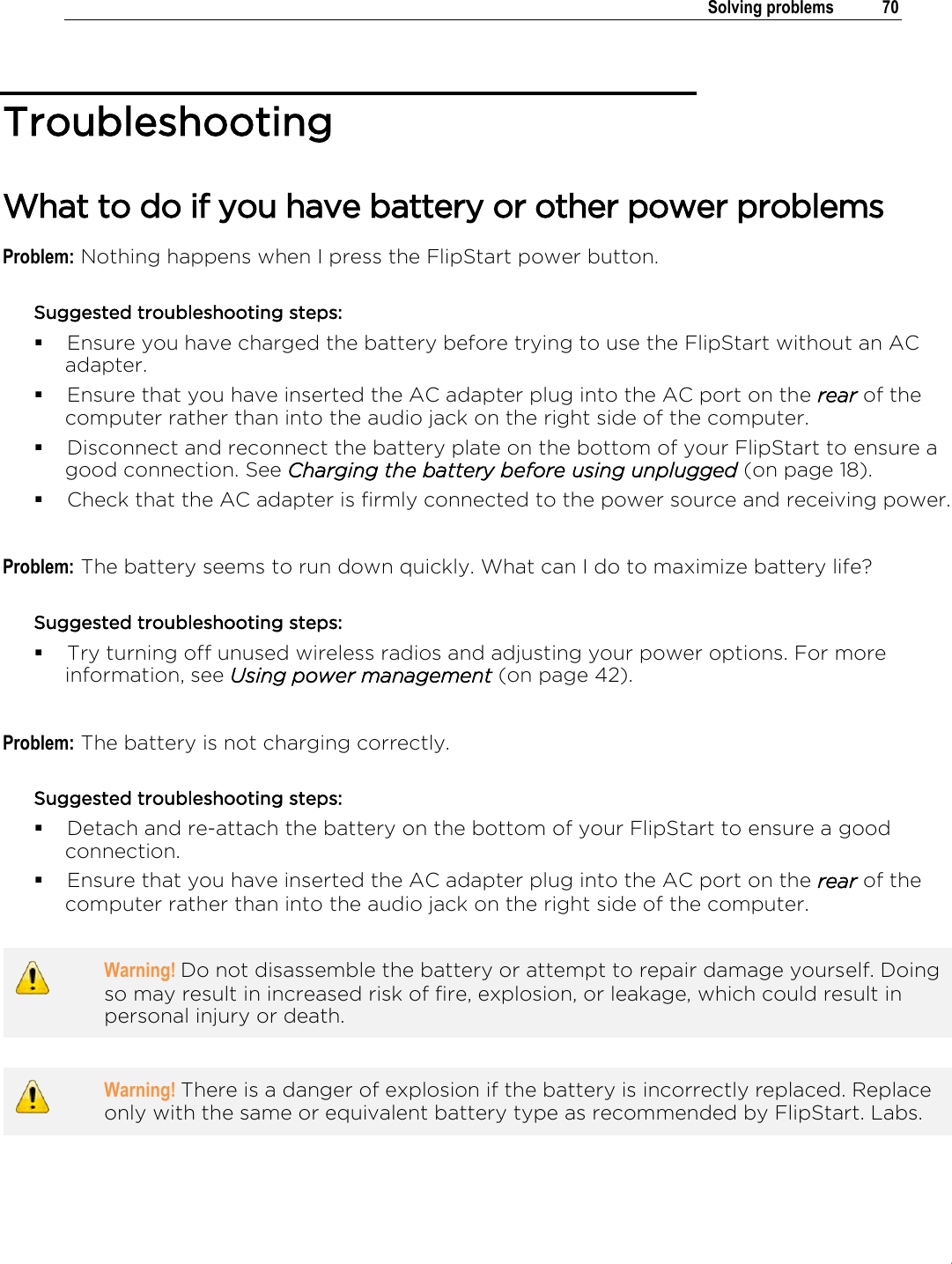 .   Solving problems  70  Troubleshooting What to do if you have battery or other power problems Problem: Nothing happens when I press the FlipStart power button. Suggested troubleshooting steps:  Ensure you have charged the battery before trying to use the FlipStart without an AC adapter.  Ensure that you have inserted the AC adapter plug into the AC port on the rear of the computer rather than into the audio jack on the right side of the computer.  Disconnect and reconnect the battery plate on the bottom of your FlipStart to ensure a good connection. See Charging the battery before using unplugged (on page 18).   Check that the AC adapter is firmly connected to the power source and receiving power.  Problem: The battery seems to run down quickly. What can I do to maximize battery life? Suggested troubleshooting steps:  Try turning off unused wireless radios and adjusting your power options. For more information, see Using power management (on page 42).  Problem: The battery is not charging correctly. Suggested troubleshooting steps:  Detach and re-attach the battery on the bottom of your FlipStart to ensure a good connection.  Ensure that you have inserted the AC adapter plug into the AC port on the rear of the computer rather than into the audio jack on the right side of the computer.   Warning! Do not disassemble the battery or attempt to repair damage yourself. Doing so may result in increased risk of fire, explosion, or leakage, which could result in personal injury or death.    Warning! There is a danger of explosion if the battery is incorrectly replaced. Replace only with the same or equivalent battery type as recommended by FlipStart. Labs.     