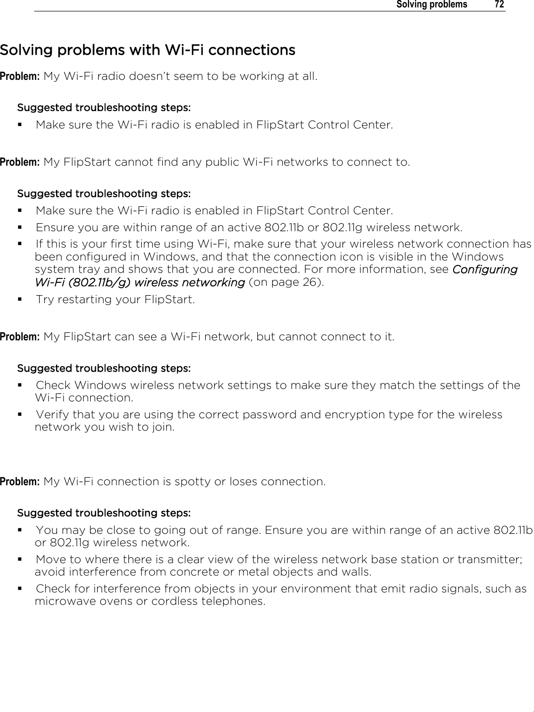 .   Solving problems  72  Solving problems with Wi-Fi connections Problem: My Wi-Fi radio doesn’t seem to be working at all. Suggested troubleshooting steps:  Make sure the Wi-Fi radio is enabled in FlipStart Control Center.  Problem: My FlipStart cannot find any public Wi-Fi networks to connect to. Suggested troubleshooting steps:  Make sure the Wi-Fi radio is enabled in FlipStart Control Center.  Ensure you are within range of an active 802.11b or 802.11g wireless network.  If this is your first time using Wi-Fi, make sure that your wireless network connection has been configured in Windows, and that the connection icon is visible in the Windows system tray and shows that you are connected. For more information, see Configuring Wi-Fi (802.11b/g) wireless networking (on page 26).  Try restarting your FlipStart.  Problem: My FlipStart can see a Wi-Fi network, but cannot connect to it. Suggested troubleshooting steps:  Check Windows wireless network settings to make sure they match the settings of the Wi-Fi connection.  Verify that you are using the correct password and encryption type for the wireless network you wish to join.   Problem: My Wi-Fi connection is spotty or loses connection. Suggested troubleshooting steps:  You may be close to going out of range. Ensure you are within range of an active 802.11b or 802.11g wireless network.  Move to where there is a clear view of the wireless network base station or transmitter; avoid interference from concrete or metal objects and walls.  Check for interference from objects in your environment that emit radio signals, such as microwave ovens or cordless telephones.    