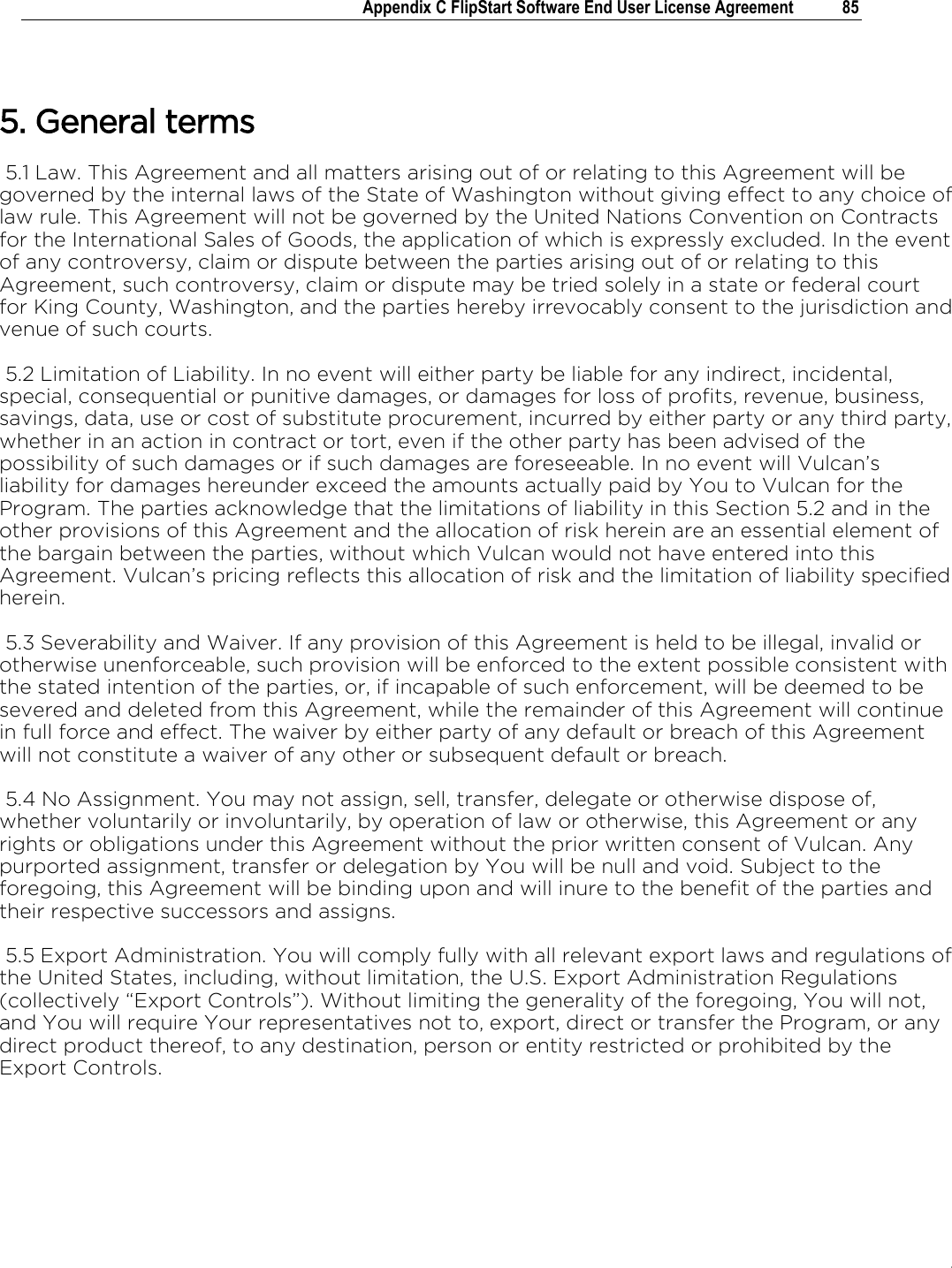 .   Appendix C FlipStart Software End User License Agreement  85   5. General terms  5.1 Law. This Agreement and all matters arising out of or relating to this Agreement will be governed by the internal laws of the State of Washington without giving effect to any choice of law rule. This Agreement will not be governed by the United Nations Convention on Contracts for the International Sales of Goods, the application of which is expressly excluded. In the event of any controversy, claim or dispute between the parties arising out of or relating to this Agreement, such controversy, claim or dispute may be tried solely in a state or federal court for King County, Washington, and the parties hereby irrevocably consent to the jurisdiction and venue of such courts.   5.2 Limitation of Liability. In no event will either party be liable for any indirect, incidental, special, consequential or punitive damages, or damages for loss of profits, revenue, business, savings, data, use or cost of substitute procurement, incurred by either party or any third party, whether in an action in contract or tort, even if the other party has been advised of the possibility of such damages or if such damages are foreseeable. In no event will Vulcan’s liability for damages hereunder exceed the amounts actually paid by You to Vulcan for the Program. The parties acknowledge that the limitations of liability in this Section 5.2 and in the other provisions of this Agreement and the allocation of risk herein are an essential element of the bargain between the parties, without which Vulcan would not have entered into this Agreement. Vulcan’s pricing reflects this allocation of risk and the limitation of liability specified herein.  5.3 Severability and Waiver. If any provision of this Agreement is held to be illegal, invalid or otherwise unenforceable, such provision will be enforced to the extent possible consistent with the stated intention of the parties, or, if incapable of such enforcement, will be deemed to be severed and deleted from this Agreement, while the remainder of this Agreement will continue in full force and effect. The waiver by either party of any default or breach of this Agreement will not constitute a waiver of any other or subsequent default or breach.   5.4 No Assignment. You may not assign, sell, transfer, delegate or otherwise dispose of, whether voluntarily or involuntarily, by operation of law or otherwise, this Agreement or any rights or obligations under this Agreement without the prior written consent of Vulcan. Any purported assignment, transfer or delegation by You will be null and void. Subject to the foregoing, this Agreement will be binding upon and will inure to the benefit of the parties and their respective successors and assigns.  5.5 Export Administration. You will comply fully with all relevant export laws and regulations of the United States, including, without limitation, the U.S. Export Administration Regulations (collectively “Export Controls”). Without limiting the generality of the foregoing, You will not, and You will require Your representatives not to, export, direct or transfer the Program, or any direct product thereof, to any destination, person or entity restricted or prohibited by the Export Controls.  