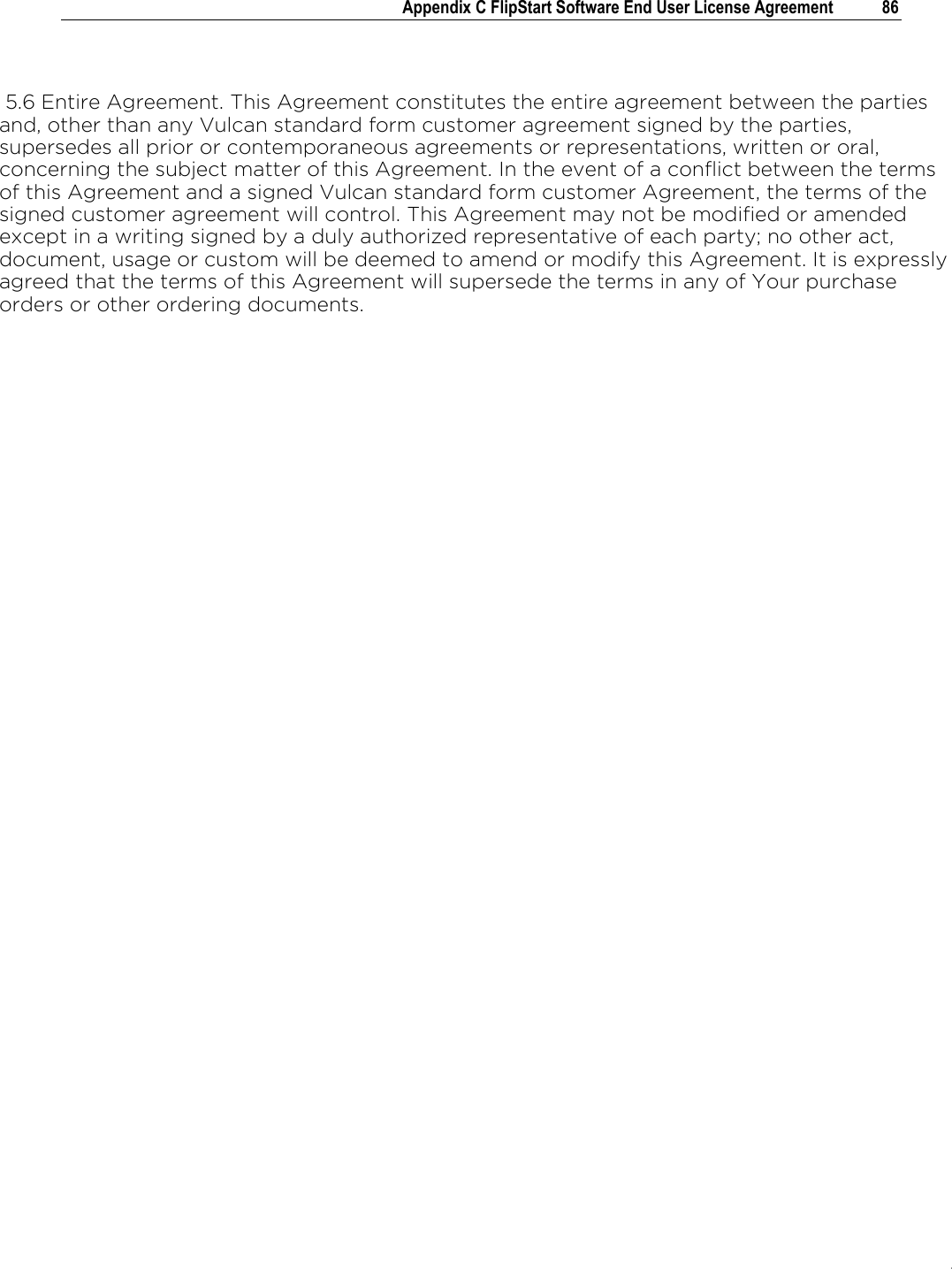 .   Appendix C FlipStart Software End User License Agreement  86    5.6 Entire Agreement. This Agreement constitutes the entire agreement between the parties and, other than any Vulcan standard form customer agreement signed by the parties, supersedes all prior or contemporaneous agreements or representations, written or oral, concerning the subject matter of this Agreement. In the event of a conflict between the terms of this Agreement and a signed Vulcan standard form customer Agreement, the terms of the signed customer agreement will control. This Agreement may not be modified or amended except in a writing signed by a duly authorized representative of each party; no other act, document, usage or custom will be deemed to amend or modify this Agreement. It is expressly agreed that the terms of this Agreement will supersede the terms in any of Your purchase orders or other ordering documents.    