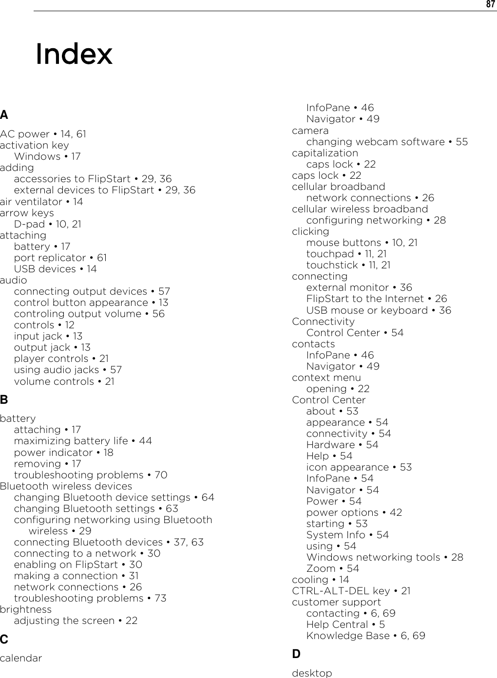   87  A AC power „ 14, 61 activation key Windows „ 17 adding accessories to FlipStart „ 29, 36 external devices to FlipStart „ 29, 36 air ventilator „ 14 arrow keys D-pad „ 10, 21 attaching battery „ 17 port replicator „ 61 USB devices „ 14 audio connecting output devices „ 57 control button appearance „ 13 controling output volume „ 56 controls „ 12 input jack „ 13 output jack „ 13 player controls „ 21 using audio jacks „ 57 volume controls „ 21 B battery attaching „ 17 maximizing battery life „ 44 power indicator „ 18 removing „ 17 troubleshooting problems „ 70 Bluetooth wireless devices changing Bluetooth device settings „ 64 changing Bluetooth settings „ 63 configuring networking using Bluetooth wireless „ 29 connecting Bluetooth devices „ 37, 63 connecting to a network „ 30 enabling on FlipStart „ 30 making a connection „ 31 network connections „ 26 troubleshooting problems „ 73 brightness adjusting the screen „ 22 C calendar InfoPane „ 46 Navigator „ 49 camera changing webcam software „ 55 capitalization caps lock „ 22 caps lock „ 22 cellular broadband network connections „ 26 cellular wireless broadband configuring networking „ 28 clicking mouse buttons „ 10, 21 touchpad „ 11, 21 touchstick „ 11, 21 connecting external monitor „ 36 FlipStart to the Internet „ 26 USB mouse or keyboard „ 36 Connectivity Control Center „ 54 contacts InfoPane „ 46 Navigator „ 49 context menu opening „ 22 Control Center about „ 53 appearance „ 54 connectivity „ 54 Hardware „ 54 Help „ 54 icon appearance „ 53 InfoPane „ 54 Navigator „ 54 Power „ 54 power options „ 42 starting „ 53 System Info „ 54 using „ 54 Windows networking tools „ 28 Zoom „ 54 cooling „ 14 CTRL-ALT-DEL key „ 21 customer support contacting „ 6, 69 Help Central „ 5 Knowledge Base „ 6, 69 D desktop Index 