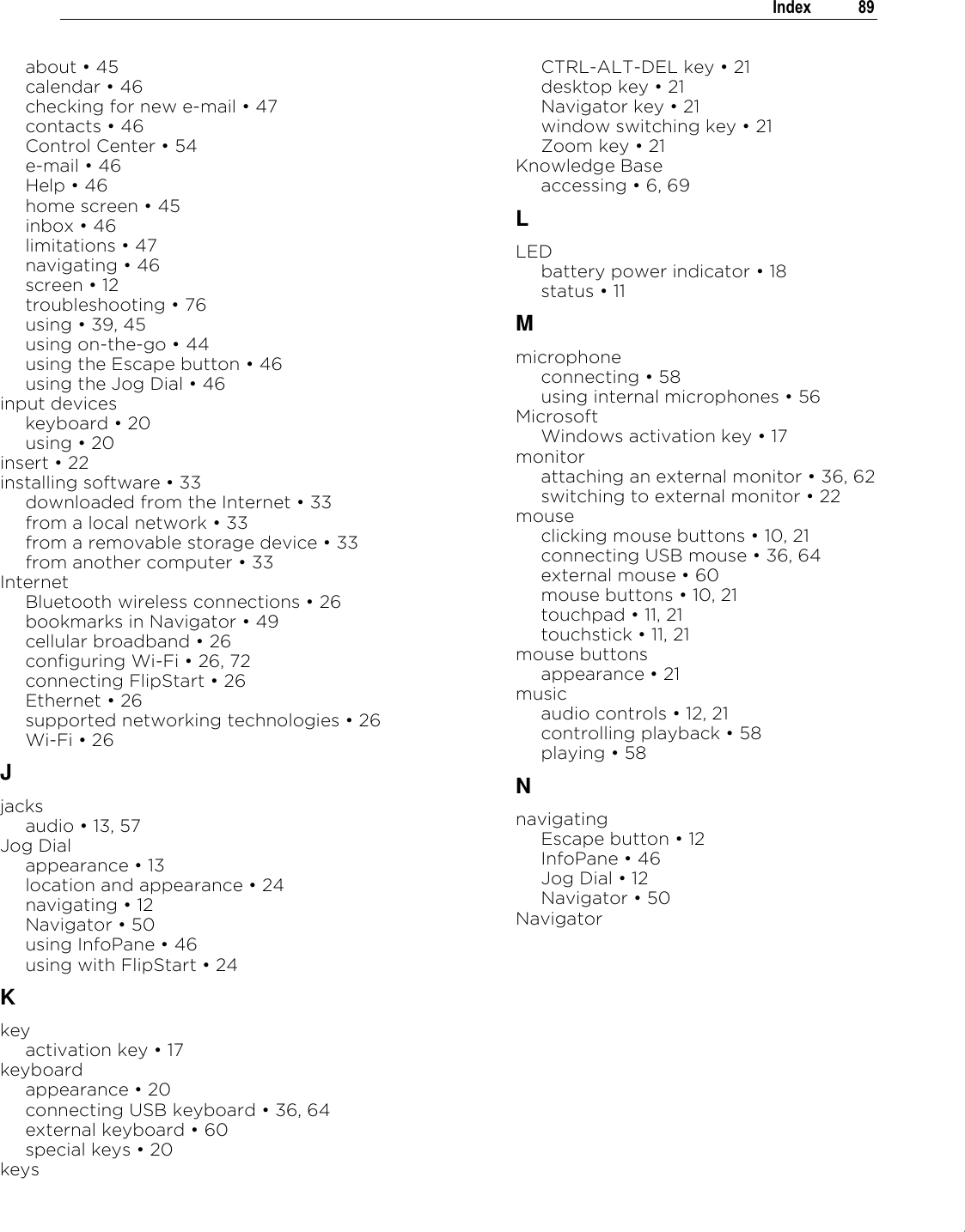 .   Index  89  about „ 45 calendar „ 46 checking for new e-mail „ 47 contacts „ 46 Control Center „ 54 e-mail „ 46 Help „ 46 home screen „ 45 inbox „ 46 limitations „ 47 navigating „ 46 screen „ 12 troubleshooting „ 76 using „ 39, 45 using on-the-go „ 44 using the Escape button „ 46 using the Jog Dial „ 46 input devices keyboard „ 20 using „ 20 insert „ 22 installing software „ 33 downloaded from the Internet „ 33 from a local network „ 33 from a removable storage device „ 33 from another computer „ 33 Internet Bluetooth wireless connections „ 26 bookmarks in Navigator „ 49 cellular broadband „ 26 configuring Wi-Fi „ 26, 72 connecting FlipStart „ 26 Ethernet „ 26 supported networking technologies „ 26 Wi-Fi „ 26 J jacks audio „ 13, 57 Jog Dial appearance „ 13 location and appearance „ 24 navigating „ 12 Navigator „ 50 using InfoPane „ 46 using with FlipStart „ 24 K key activation key „ 17 keyboard appearance „ 20 connecting USB keyboard „ 36, 64 external keyboard „ 60 special keys „ 20 keys CTRL-ALT-DEL key „ 21 desktop key „ 21 Navigator key „ 21 window switching key „ 21 Zoom key „ 21 Knowledge Base accessing „ 6, 69 L LED battery power indicator „ 18 status „ 11 M microphone connecting „ 58 using internal microphones „ 56 Microsoft Windows activation key „ 17 monitor attaching an external monitor „ 36, 62 switching to external monitor „ 22 mouse clicking mouse buttons „ 10, 21 connecting USB mouse „ 36, 64 external mouse „ 60 mouse buttons „ 10, 21 touchpad „ 11, 21 touchstick „ 11, 21 mouse buttons appearance „ 21 music audio controls „ 12, 21 controlling playback „ 58 playing „ 58 N navigating Escape button „ 12 InfoPane „ 46 Jog Dial „ 12 Navigator „ 50 Navigator 