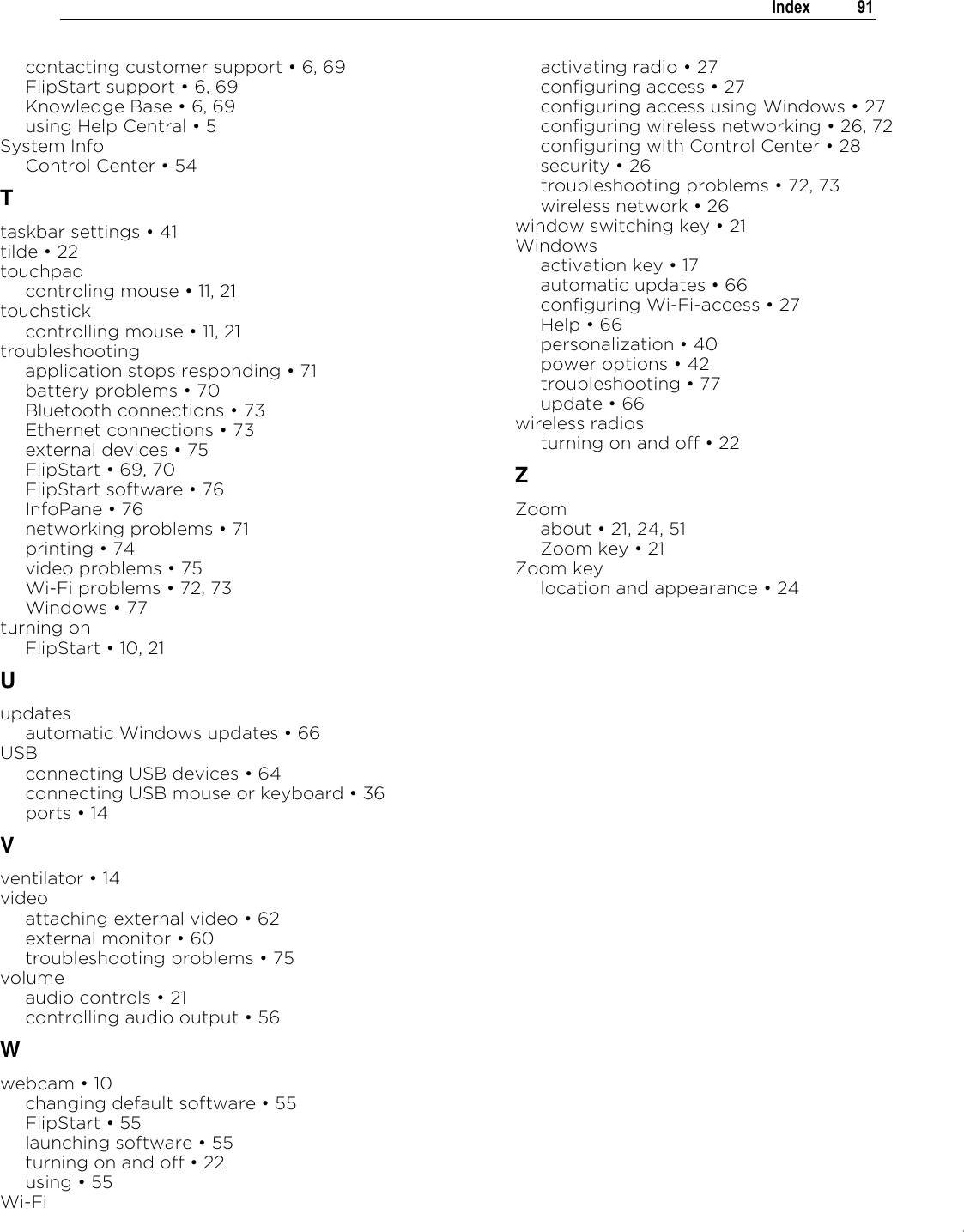 .   Index  91  contacting customer support „ 6, 69 FlipStart support „ 6, 69 Knowledge Base „ 6, 69 using Help Central „ 5 System Info Control Center „ 54 T taskbar settings „ 41 tilde „ 22 touchpad controling mouse „ 11, 21 touchstick controlling mouse „ 11, 21 troubleshooting application stops responding „ 71 battery problems „ 70 Bluetooth connections „ 73 Ethernet connections „ 73 external devices „ 75 FlipStart „ 69, 70 FlipStart software „ 76 InfoPane „ 76 networking problems „ 71 printing „ 74 video problems „ 75 Wi-Fi problems „ 72, 73 Windows „ 77 turning on FlipStart „ 10, 21 U updates automatic Windows updates „ 66 USB connecting USB devices „ 64 connecting USB mouse or keyboard „ 36 ports „ 14 V ventilator „ 14 video attaching external video „ 62 external monitor „ 60 troubleshooting problems „ 75 volume audio controls „ 21 controlling audio output „ 56 W webcam „ 10 changing default software „ 55 FlipStart „ 55 launching software „ 55 turning on and off „ 22 using „ 55 Wi-Fi activating radio „ 27 configuring access „ 27 configuring access using Windows „ 27 configuring wireless networking „ 26, 72 configuring with Control Center „ 28 security „ 26 troubleshooting problems „ 72, 73 wireless network „ 26 window switching key „ 21 Windows activation key „ 17 automatic updates „ 66 configuring Wi-Fi-access „ 27 Help „ 66 personalization „ 40 power options „ 42 troubleshooting „ 77 update „ 66 wireless radios turning on and off „ 22 Z Zoom about „ 21, 24, 51 Zoom key „ 21 Zoom key location and appearance „ 24   