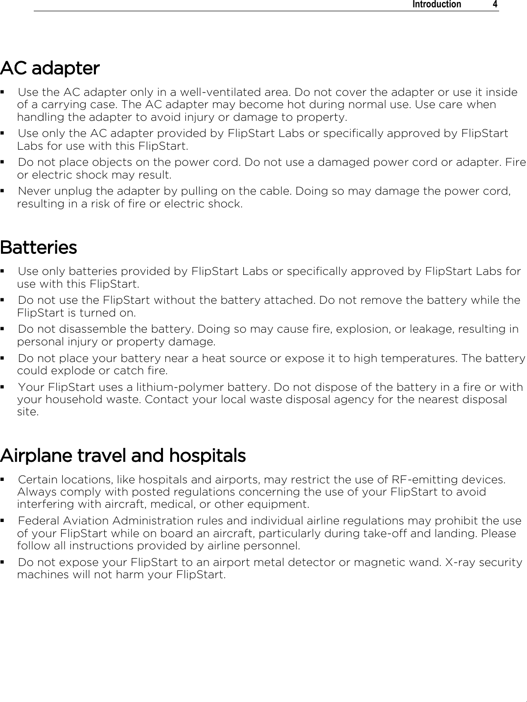 .   Introduction  4   AC adapter  Use the AC adapter only in a well-ventilated area. Do not cover the adapter or use it inside of a carrying case. The AC adapter may become hot during normal use. Use care when handling the adapter to avoid injury or damage to property.   Use only the AC adapter provided by FlipStart Labs or specifically approved by FlipStart Labs for use with this FlipStart.   Do not place objects on the power cord. Do not use a damaged power cord or adapter. Fire or electric shock may result.  Never unplug the adapter by pulling on the cable. Doing so may damage the power cord, resulting in a risk of fire or electric shock.  Batteries  Use only batteries provided by FlipStart Labs or specifically approved by FlipStart Labs for use with this FlipStart.  Do not use the FlipStart without the battery attached. Do not remove the battery while the FlipStart is turned on.   Do not disassemble the battery. Doing so may cause fire, explosion, or leakage, resulting in personal injury or property damage.  Do not place your battery near a heat source or expose it to high temperatures. The battery could explode or catch fire.  Your FlipStart uses a lithium-polymer battery. Do not dispose of the battery in a fire or with your household waste. Contact your local waste disposal agency for the nearest disposal site.  Airplane travel and hospitals  Certain locations, like hospitals and airports, may restrict the use of RF-emitting devices. Always comply with posted regulations concerning the use of your FlipStart to avoid interfering with aircraft, medical, or other equipment.   Federal Aviation Administration rules and individual airline regulations may prohibit the use of your FlipStart while on board an aircraft, particularly during take-off and landing. Please follow all instructions provided by airline personnel.   Do not expose your FlipStart to an airport metal detector or magnetic wand. X-ray security machines will not harm your FlipStart.   