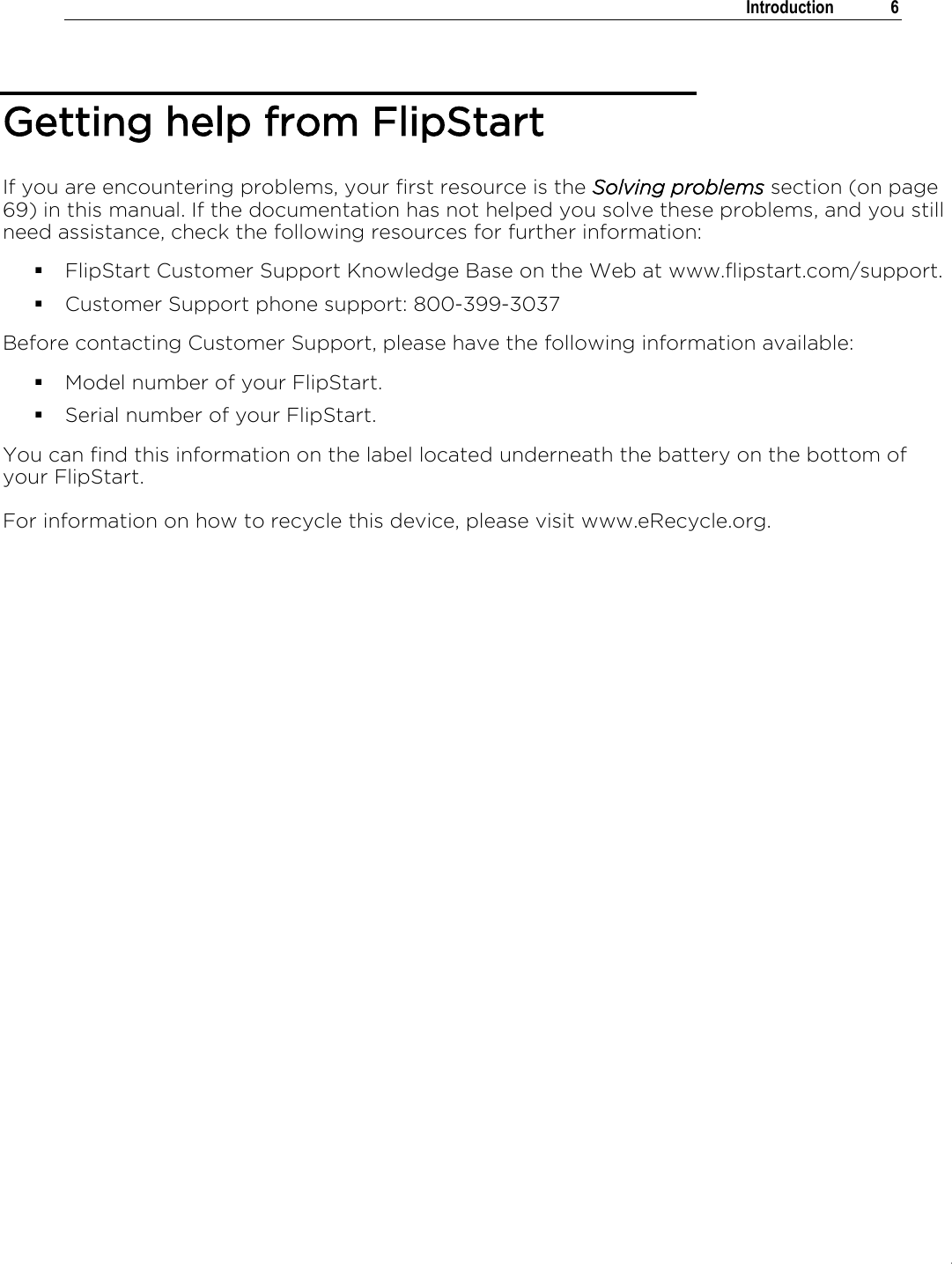 .   Introduction  6  Getting help from FlipStart If you are encountering problems, your first resource is the Solving problems section (on page 69) in this manual. If the documentation has not helped you solve these problems, and you still need assistance, check the following resources for further information:  FlipStart Customer Support Knowledge Base on the Web at www.flipstart.com/support.  Customer Support phone support: 800-399-3037 Before contacting Customer Support, please have the following information available:  Model number of your FlipStart.  Serial number of your FlipStart. You can find this information on the label located underneath the battery on the bottom of your FlipStart. For information on how to recycle this device, please visit www.eRecycle.org.  