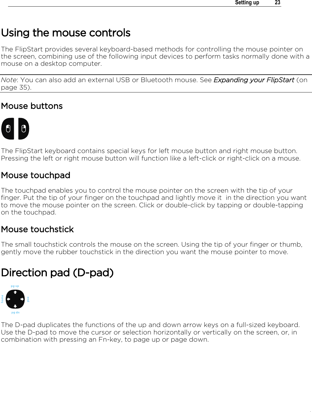 .   Setting up  23  Using the mouse controls The FlipStart provides several keyboard-based methods for controlling the mouse pointer on the screen, combining use of the following input devices to perform tasks normally done with a mouse on a desktop computer.  Note: You can also add an external USB or Bluetooth mouse. See Expanding your FlipStart (on page 35). Mouse buttons  The FlipStart keyboard contains special keys for left mouse button and right mouse button. Pressing the left or right mouse button will function like a left-click or right-click on a mouse.  Mouse touchpad The touchpad enables you to control the mouse pointer on the screen with the tip of your finger. Put the tip of your finger on the touchpad and lightly move it  in the direction you want to move the mouse pointer on the screen. Click or double-click by tapping or double-tapping on the touchpad. Mouse touchstick The small touchstick controls the mouse on the screen. Using the tip of your finger or thumb, gently move the rubber touchstick in the direction you want the mouse pointer to move.  Direction pad (D-pad)  The D-pad duplicates the functions of the up and down arrow keys on a full-sized keyboard. Use the D-pad to move the cursor or selection horizontally or vertically on the screen, or, in combination with pressing an Fn-key, to page up or page down. 