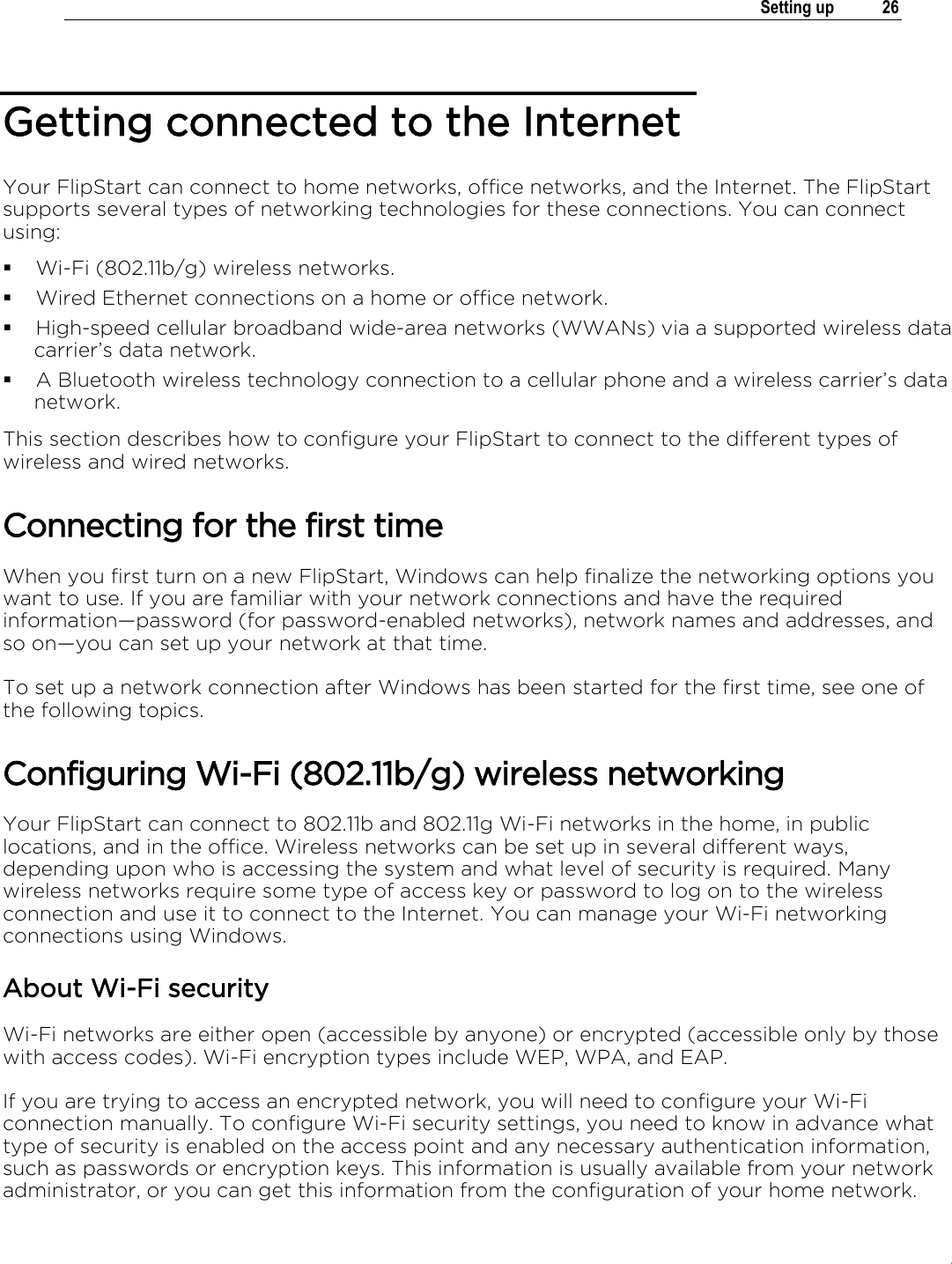 .   Setting up  26  Getting connected to the Internet Your FlipStart can connect to home networks, office networks, and the Internet. The FlipStart supports several types of networking technologies for these connections. You can connect using:  Wi-Fi (802.11b/g) wireless networks.  Wired Ethernet connections on a home or office network.  High-speed cellular broadband wide-area networks (WWANs) via a supported wireless data carrier’s data network.  A Bluetooth wireless technology connection to a cellular phone and a wireless carrier’s data network. This section describes how to configure your FlipStart to connect to the different types of wireless and wired networks. Connecting for the first time When you first turn on a new FlipStart, Windows can help finalize the networking options you want to use. If you are familiar with your network connections and have the required information†password (for password-enabled networks), network names and addresses, and so on†you can set up your network at that time.  To set up a network connection after Windows has been started for the first time, see one of the following topics. Configuring Wi-Fi (802.11b/g) wireless networking Your FlipStart can connect to 802.11b and 802.11g Wi-Fi networks in the home, in public locations, and in the office. Wireless networks can be set up in several different ways, depending upon who is accessing the system and what level of security is required. Many wireless networks require some type of access key or password to log on to the wireless connection and use it to connect to the Internet. You can manage your Wi-Fi networking connections using Windows. About Wi-Fi security Wi-Fi networks are either open (accessible by anyone) or encrypted (accessible only by those with access codes). Wi-Fi encryption types include WEP, WPA, and EAP. If you are trying to access an encrypted network, you will need to configure your Wi-Fi connection manually. To configure Wi-Fi security settings, you need to know in advance what type of security is enabled on the access point and any necessary authentication information, such as passwords or encryption keys. This information is usually available from your network administrator, or you can get this information from the configuration of your home network. 