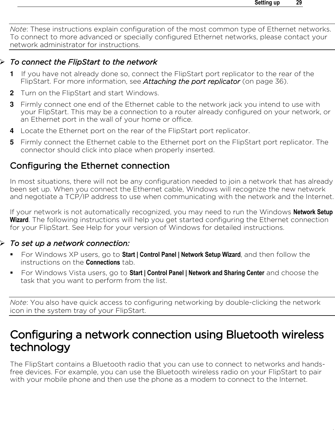 .   Setting up  29  Note: These instructions explain configuration of the most common type of Ethernet networks. To connect to more advanced or specially configured Ethernet networks, please contact your network administrator for instructions.  To connect the FlipStart to the network 1  If you have not already done so, connect the FlipStart port replicator to the rear of the FlipStart. For more information, see Attaching the port replicator (on page 36). 2  Turn on the FlipStart and start Windows. 3  Firmly connect one end of the Ethernet cable to the network jack you intend to use with your FlipStart. This may be a connection to a router already configured on your network, or an Ethernet port in the wall of your home or office. 4  Locate the Ethernet port on the rear of the FlipStart port replicator.  5  Firmly connect the Ethernet cable to the Ethernet port on the FlipStart port replicator. The connector should click into place when properly inserted.  Configuring the Ethernet connection In most situations, there will not be any configuration needed to join a network that has already been set up. When you connect the Ethernet cable, Windows will recognize the new network and negotiate a TCP/IP address to use when communicating with the network and the Internet. If your network is not automatically recognized, you may need to run the Windows Network Setup Wizard. The following instructions will help you get started configuring the Ethernet connection for your FlipStart. See Help for your version of Windows for detailed instructions.  To set up a network connection:  For Windows XP users, go to Start | Control Panel | Network Setup Wizard, and then follow the instructions on the Connections tab.  For Windows Vista users, go to Start | Control Panel | Network and Sharing Center and choose the task that you want to perform from the list.  Note: You also have quick access to configuring networking by double-clicking the network icon in the system tray of your FlipStart.   Configuring a network connection using Bluetooth wireless technology The FlipStart contains a Bluetooth radio that you can use to connect to networks and hands-free devices. For example, you can use the Bluetooth wireless radio on your FlipStart to pair with your mobile phone and then use the phone as a modem to connect to the Internet.  