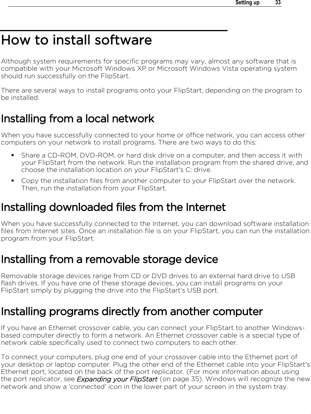 .   Setting up  33  How to install software Although system requirements for specific programs may vary, almost any software that is compatible with your Microsoft Windows XP or Microsoft Windows Vista operating system should run successfully on the FlipStart. There are several ways to install programs onto your FlipStart, depending on the program to be installed. Installing from a local network When you have successfully connected to your home or office network, you can access other computers on your network to install programs. There are two ways to do this:  Share a CD-ROM, DVD-ROM, or hard disk drive on a computer, and then access it with your FlipStart from the network. Run the installation program from the shared drive, and choose the installation location on your FlipStart&apos;s C: drive.  Copy the installation files from another computer to your FlipStart over the network. Then, run the installation from your FlipStart. Installing downloaded files from the Internet When you have successfully connected to the Internet, you can download software installation files from Internet sites. Once an installation file is on your FlipStart, you can run the installation program from your FlipStart. Installing from a removable storage device Removable storage devices range from CD or DVD drives to an external hard drive to USB flash drives. If you have one of these storage devices, you can install programs on your FlipStart simply by plugging the drive into the FlipStart’s USB port.  Installing programs directly from another computer If you have an Ethernet crossover cable, you can connect your FlipStart to another Windows-based computer directly to form a network. An Ethernet crossover cable is a special type of network cable specifically used to connect two computers to each other. To connect your computers, plug one end of your crossover cable into the Ethernet port of your desktop or laptop computer. Plug the other end of the Ethernet cable into your FlipStart&apos;s Ethernet port, located on the back of the port replicator. (For more information about using the port replicator, see Expanding your FlipStart (on page 35). Windows will recognize the new network and show a &apos;connected&apos; icon in the lower part of your screen in the system tray. 