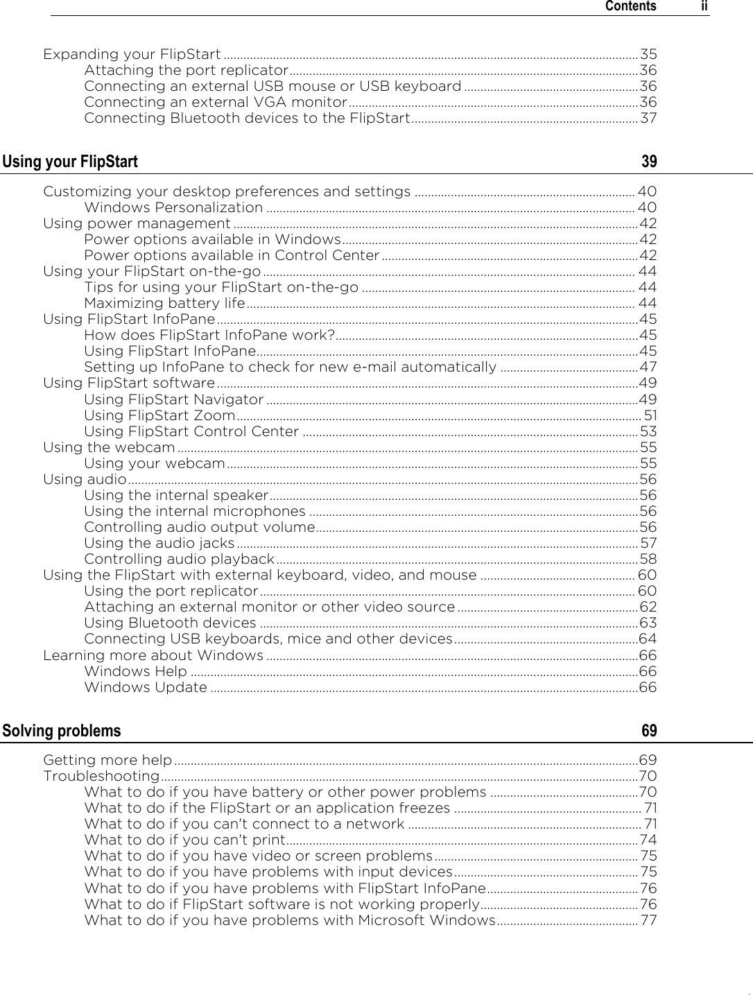 .   Contents  ii  Expanding your FlipStart .............................................................................................................................. 35 Attaching the port replicator .......................................................................................................... 36 Connecting an external USB mouse or USB keyboard ..................................................... 36 Connecting an external VGA monitor ........................................................................................ 36 Connecting Bluetooth devices to the FlipStart ..................................................................... 37 Using your FlipStart  39 Customizing your desktop preferences and settings ................................................................... 40 Windows Personalization ................................................................................................................ 40 Using power management ........................................................................................................................... 42 Power options available in Windows .......................................................................................... 42 Power options available in Control Center .............................................................................. 42 Using your FlipStart on-the-go ................................................................................................................. 44 Tips for using your FlipStart on-the-go ................................................................................... 44 Maximizing battery life ...................................................................................................................... 44 Using FlipStart InfoPane ................................................................................................................................ 45 How does FlipStart InfoPane work? ............................................................................................ 45 Using FlipStart InfoPane.................................................................................................................... 45 Setting up InfoPane to check for new e-mail automatically .......................................... 47 Using FlipStart software ................................................................................................................................49 Using FlipStart Navigator .................................................................................................................49 Using FlipStart Zoom ........................................................................................................................... 51 Using FlipStart Control Center ...................................................................................................... 53 Using the webcam ............................................................................................................................................ 55 Using your webcam ............................................................................................................................. 55 Using audio ........................................................................................................................................................... 56 Using the internal speaker ................................................................................................................ 56 Using the internal microphones .................................................................................................... 56 Controlling audio output volume .................................................................................................. 56 Using the audio jacks .......................................................................................................................... 57 Controlling audio playback .............................................................................................................. 58 Using the FlipStart with external keyboard, video, and mouse ............................................... 60 Using the port replicator .................................................................................................................. 60 Attaching an external monitor or other video source ....................................................... 62 Using Bluetooth devices ................................................................................................................... 63 Connecting USB keyboards, mice and other devices ........................................................64 Learning more about Windows ................................................................................................................. 66 Windows Help ........................................................................................................................................ 66 Windows Update .................................................................................................................................. 66 Solving problems  69 Getting more help ............................................................................................................................................. 69 Troubleshooting ................................................................................................................................................. 70 What to do if you have battery or other power problems ............................................. 70 What to do if the FlipStart or an application freezes ......................................................... 71 What to do if you can&apos;t connect to a network ....................................................................... 71 What to do if you can&apos;t print........................................................................................................... 74 What to do if you have video or screen problems .............................................................. 75 What to do if you have problems with input devices ........................................................ 75 What to do if you have problems with FlipStart InfoPane .............................................. 76 What to do if FlipStart software is not working properly................................................ 76 What to do if you have problems with Microsoft Windows ........................................... 77 