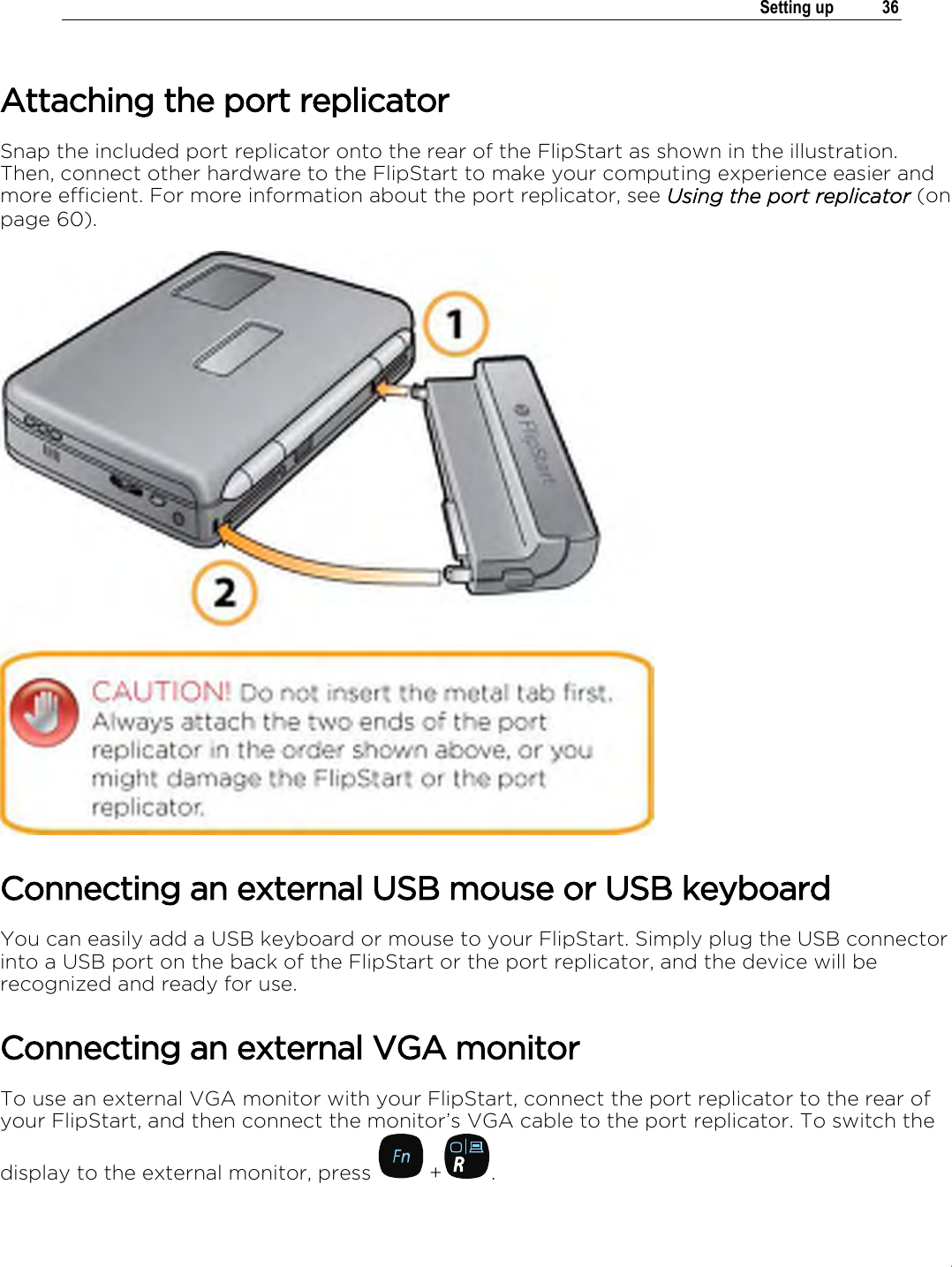 .   Setting up  36  Attaching the port replicator Snap the included port replicator onto the rear of the FlipStart as shown in the illustration. Then, connect other hardware to the FlipStart to make your computing experience easier and more efficient. For more information about the port replicator, see Using the port replicator (on page 60).  Connecting an external USB mouse or USB keyboard You can easily add a USB keyboard or mouse to your FlipStart. Simply plug the USB connector into a USB port on the back of the FlipStart or the port replicator, and the device will be recognized and ready for use. Connecting an external VGA monitor To use an external VGA monitor with your FlipStart, connect the port replicator to the rear of your FlipStart, and then connect the monitor’s VGA cable to the port replicator. To switch the display to the external monitor, press   + . 