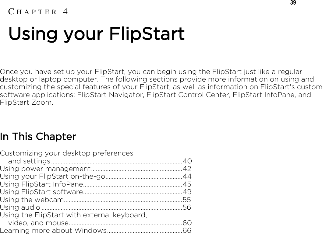   39  Once you have set up your FlipStart, you can begin using the FlipStart just like a regular desktop or laptop computer. The following sections provide more information on using and customizing the special features of your FlipStart, as well as information on FlipStart&apos;s custom software applications: FlipStart Navigator, FlipStart Control Center, FlipStart InfoPane, and FlipStart Zoom.  In This Chapter Customizing your desktop preferences      and settings .................................................................................. 40 Using power management ......................................................... 42 Using your FlipStart on-the-go ................................................ 44 Using FlipStart InfoPane .............................................................. 45 Using FlipStart software .............................................................. 49 Using the webcam .......................................................................... 55 Using audio ........................................................................................ 56 Using the FlipStart with external keyboard,     video, and mouse ....................................................................... 60 Learning more about Windows ............................................... 66   CH A P T E R   4  Using your FlipStart 