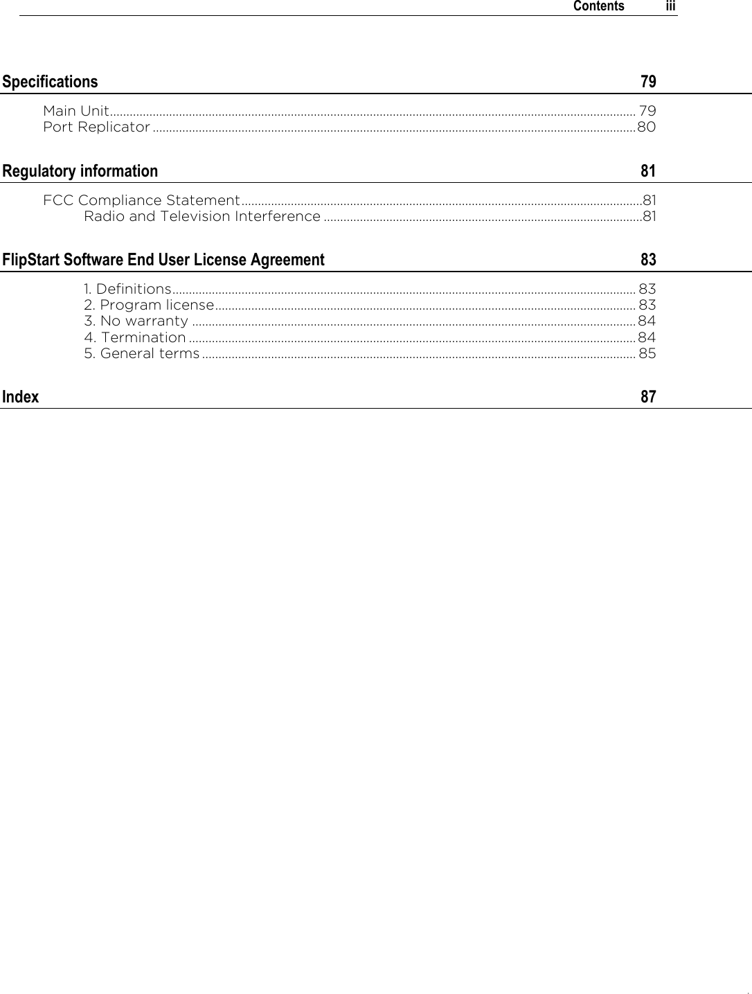.   Contents  iii  Specifications  79 Main Unit................................................................................................................................................................ 79 Port Replicator ................................................................................................................................................... 80 Regulatory information  81 FCC Compliance Statement ..........................................................................................................................81 Radio and Television Interference .................................................................................................81 FlipStart Software End User License Agreement  83 1. Definitions ............................................................................................................................................. 83 2. Program license ................................................................................................................................ 83 3. No warranty ....................................................................................................................................... 84 4. Termination ........................................................................................................................................ 84 5. General terms .................................................................................................................................... 85 Index  87   
