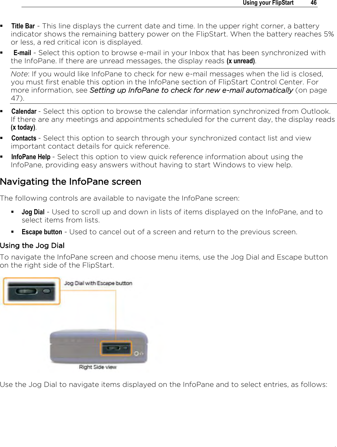 .   Using your FlipStart  46   Title Bar - This line displays the current date and time. In the upper right corner, a battery indicator shows the remaining battery power on the FlipStart. When the battery reaches 5% or less, a red critical icon is displayed.   E-mail - Select this option to browse e-mail in your Inbox that has been synchronized with the InfoPane. If there are unread messages, the display reads (x unread). Note: If you would like InfoPane to check for new e-mail messages when the lid is closed, you must first enable this option in the InfoPane section of FlipStart Control Center. For more information, see Setting up InfoPane to check for new e-mail automatically (on page 47).  Calendar - Select this option to browse the calendar information synchronized from Outlook. If there are any meetings and appointments scheduled for the current day, the display reads (x today).  Contacts - Select this option to search through your synchronized contact list and view important contact details for quick reference.   InfoPane Help - Select this option to view quick reference information about using the InfoPane, providing easy answers without having to start Windows to view help.  Navigating the InfoPane screen The following controls are available to navigate the InfoPane screen:  Jog Dial - Used to scroll up and down in lists of items displayed on the InfoPane, and to select items from lists.   Escape button - Used to cancel out of a screen and return to the previous screen.  Using the Jog Dial To navigate the InfoPane screen and choose menu items, use the Jog Dial and Escape button on the right side of the FlipStart.  Use the Jog Dial to navigate items displayed on the InfoPane and to select entries, as follows: 