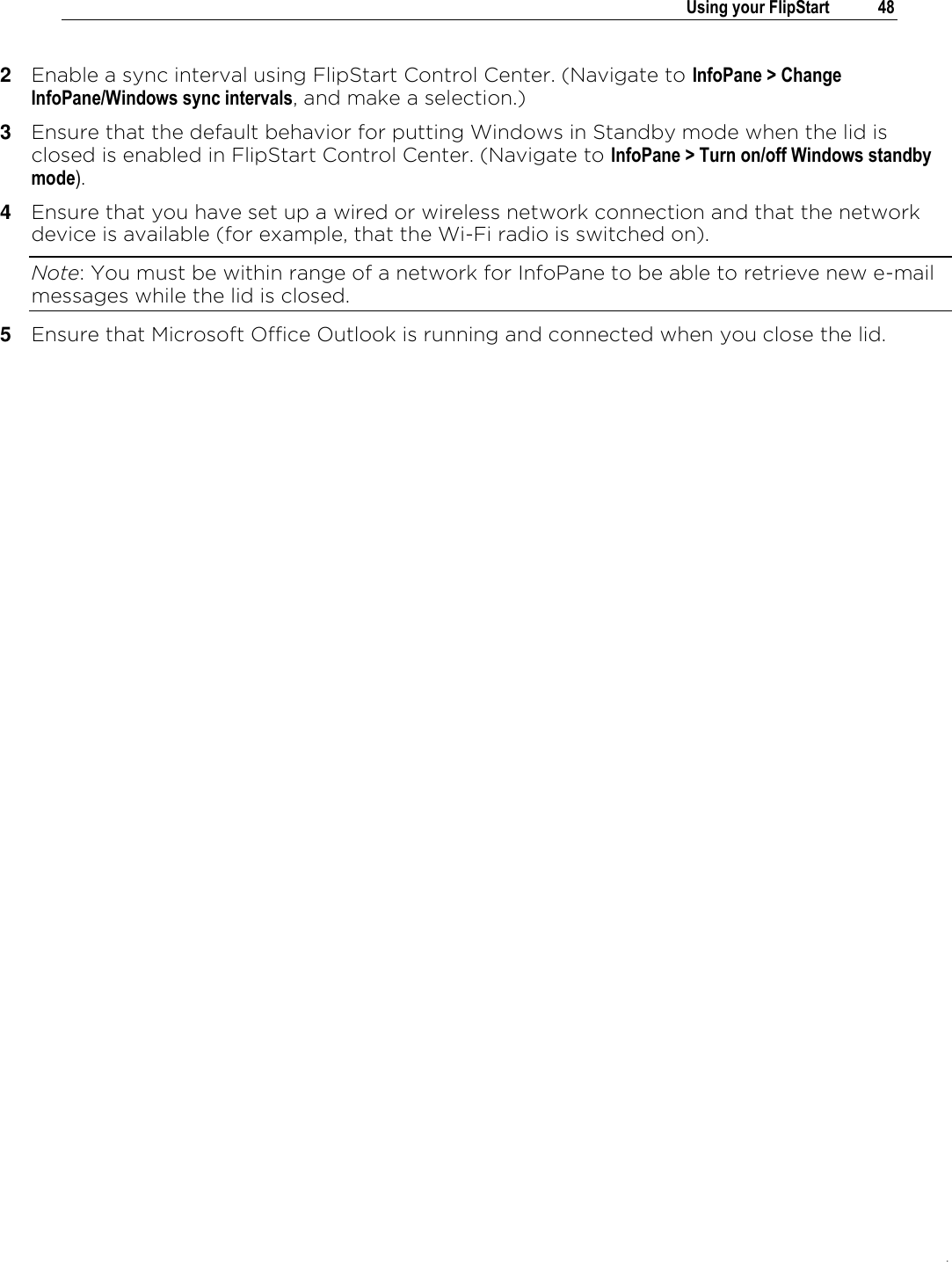 .   Using your FlipStart  48  2  Enable a sync interval using FlipStart Control Center. (Navigate to InfoPane &gt; Change InfoPane/Windows sync intervals, and make a selection.) 3  Ensure that the default behavior for putting Windows in Standby mode when the lid is closed is enabled in FlipStart Control Center. (Navigate to InfoPane &gt; Turn on/off Windows standby mode). 4  Ensure that you have set up a wired or wireless network connection and that the network device is available (for example, that the Wi-Fi radio is switched on). Note: You must be within range of a network for InfoPane to be able to retrieve new e-mail messages while the lid is closed. 5  Ensure that Microsoft Office Outlook is running and connected when you close the lid.  