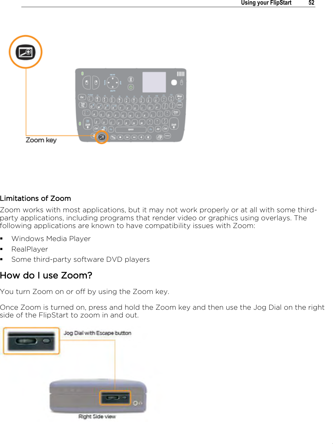.   Using your FlipStart  52   Limitations of Zoom Zoom works with most applications, but it may not work properly or at all with some third-party applications, including programs that render video or graphics using overlays. The following applications are known to have compatibility issues with Zoom:  Windows Media Player  RealPlayer  Some third-party software DVD players How do I use Zoom? You turn Zoom on or off by using the Zoom key. Once Zoom is turned on, press and hold the Zoom key and then use the Jog Dial on the right side of the FlipStart to zoom in and out.   