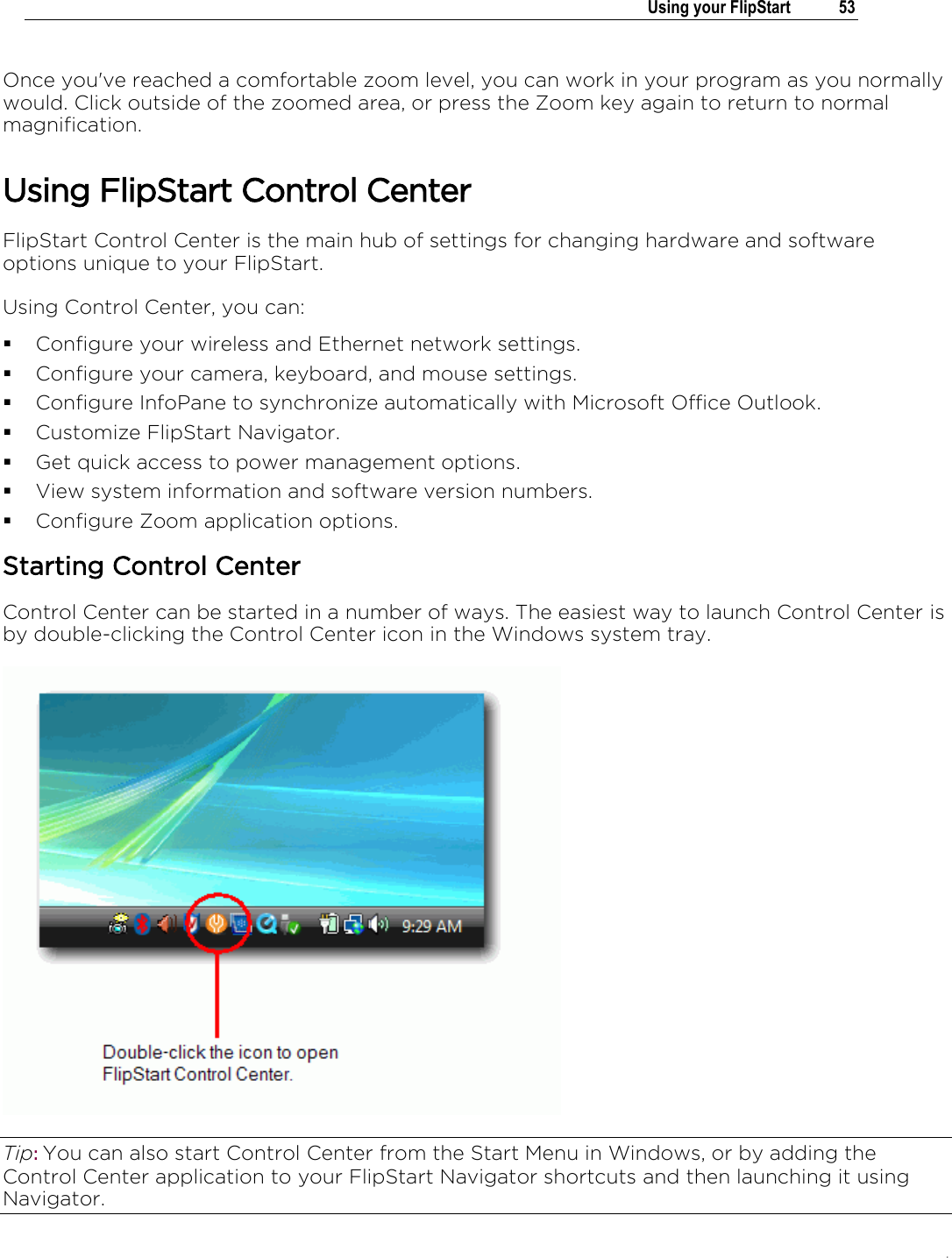 .   Using your FlipStart  53  Once you&apos;ve reached a comfortable zoom level, you can work in your program as you normally would. Click outside of the zoomed area, or press the Zoom key again to return to normal magnification.  Using FlipStart Control Center FlipStart Control Center is the main hub of settings for changing hardware and software options unique to your FlipStart.  Using Control Center, you can:  Configure your wireless and Ethernet network settings.  Configure your camera, keyboard, and mouse settings.  Configure InfoPane to synchronize automatically with Microsoft Office Outlook.  Customize FlipStart Navigator.  Get quick access to power management options.  View system information and software version numbers.  Configure Zoom application options. Starting Control Center Control Center can be started in a number of ways. The easiest way to launch Control Center is by double-clicking the Control Center icon in the Windows system tray.  Tip: You can also start Control Center from the Start Menu in Windows, or by adding the Control Center application to your FlipStart Navigator shortcuts and then launching it using Navigator. 